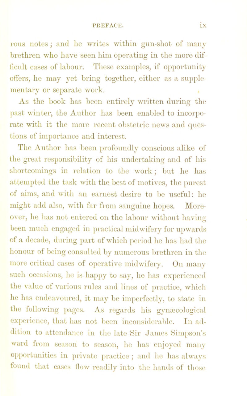 rolls notes; and lie writes within giin-shot of many brethren who have seen him operating in the more dif- ticiilt cases of labour. These examples, if oiiportunity offers, he may yet bring togethei', either as a sujiple- mentary or separate woi'k. As the book has been entii’ely written during the past winter, the Author has been enabled to incorpo- i-ate with it the more recent obstetric news and ques- tions of importance and interest. The Author has been profoundly conscious alike of the great responsibility of his undertaking and of his shortcomings in relation to the work; but he has attempted the task with the best of motives, the purest of aims, and with an earnest desii'e to be useful: he might add also, with far from sanguine hopes. More- over, he has not entered on the labour without having been much engaged in practical midwifery foi’ upwards of a decade, during part of which jieriod he has had the honour of being consulted by numerous brethren in tin- more critical cases of operative midwifery. On many such occasions, lie is happy to say, he has experienced the value of various rules and lines of jiiuctice, whicli he has endeavoured, it may bo imjierfectly, to state in the following pages. As regards his gymecological experience, that has not liccn mconsiderablc. In ad- dition to attendance in tlic^ late Sir dames Simpson’s ward from season to season, he has enjoyed many opportunities in private jiractice ; and he lias always found that cases flow readily into the hands of thosi'