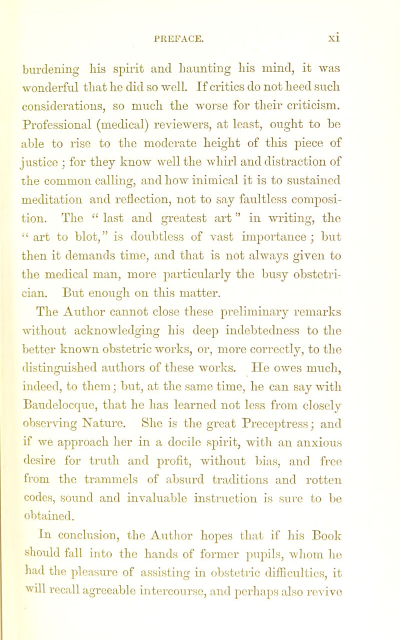 burdening his spirit and haunting his mind, it was wonderful that he did so well. If critics do not heed such considerations, so much the worse for their criticism. Professional (medical) reviewers, at least, ought to he able to rise to the moderate height of tliis piece of justice ; for they know well the whirl and distraction of the common calling, and how inimical it is to sustained meditation and reflection, not to .say faultless composi- tion. The “ last and greatest art ” in writing, the “ art to blot,” is doubtless of vast importance; but then it demands time, and that is not always given to the medical man, more particularly the busy obstetri- cian. But enough on tliis matter. The Author cannot close these preliminary remarks vdthout acknowledging his deep indebtedness to the better known obstetric works, or, more correctly, to the distinguished authors of these works. He owes much, indeed, to them; but, at the same time, he can say vith Baudelocquc, that he has learned not less from closely obser\dng Nature. She is the great Preceptress; and if we approach her in a docile spirit, with an anxious desire for trath and profit, without bias, and free from the trammels of absurd traditions and rotten codes, sound and invaluable instruction is sure to be obtained. In conclusion, the Autlior hojies that if his Book should fall into the hands of former pupils, whom he had the ])leasure of assi.sting in obstetric difllcultics, it will recall agreeable intercourse, and perhaps also revive