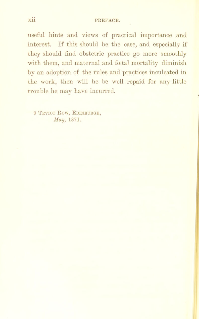 useful hints and views of practical importance and interest. If this should be the case, and especially if they should find obstetric pi’actice go more smoothly with them, and maternal and fcetal mortality diminish by an adoption of the imles and practices inculcated in the work, then will he be well repaid for any little trouble he may have incurred. y Teviot How, Edinburgu, May, 1871.