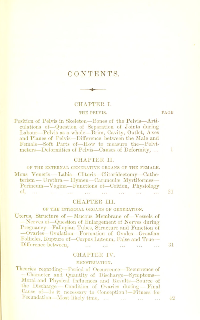 CONTENTS. CHArTER I. THE TEEVIS. Position of Pelvis in Skeleton—Bones of the Pelvis—Ai-ti- culations of—Question of Separation of Joints during Labour—Pelvis as a whole—Brim, Cavity, Outlet, Axes and Planes of Pelvis—Difference between the Male and Female—Soft Parts of—How to measure the—Pelvi- meters—Deformities of Pelvis—Causes of Deformity, ... CHAPTER II. OF THE EXTERNAL GENERATIVE ORGANS OF THE FEMALE. IMons Veneris — Labia—Clitoris—Clitoridectomy—CJathe- teri.sm — Urethra— Hymen—Carunculae Myrtiformes— Perineum—Vagina—Functions of—Coition, Physiology of. CHAPTER HI. OF THE INTERNAL ORGANS OF GENERATION. Uterus, Stnicture of — Mucous Membrane of—Vessels of —Nerves of—(Question of Enlargement of Nerves during Pregnancy—Fallo[)ian ’^ruhes. Structure and Function of —Ovaries—Ovulation—Formation of Ovule.s—(ir.aafian Follicles, Rupture of—Cor]iUS J.uteum, False and True— Difference between. CHAPTER IV. MENSTRUATION. Theories regarding—Period of Occurrence—Recurrence of —Character and (^Iiiantity of Discharge—Symptoms— Moral ancl Physical Influences ami Results—Source of the Di.schargc — Condition of Ov.aries during—h’in.al Bause of—Is it necessary to (lonception ?—Fitness for I'ecundation—Most likely time, ... RAGE 1 21