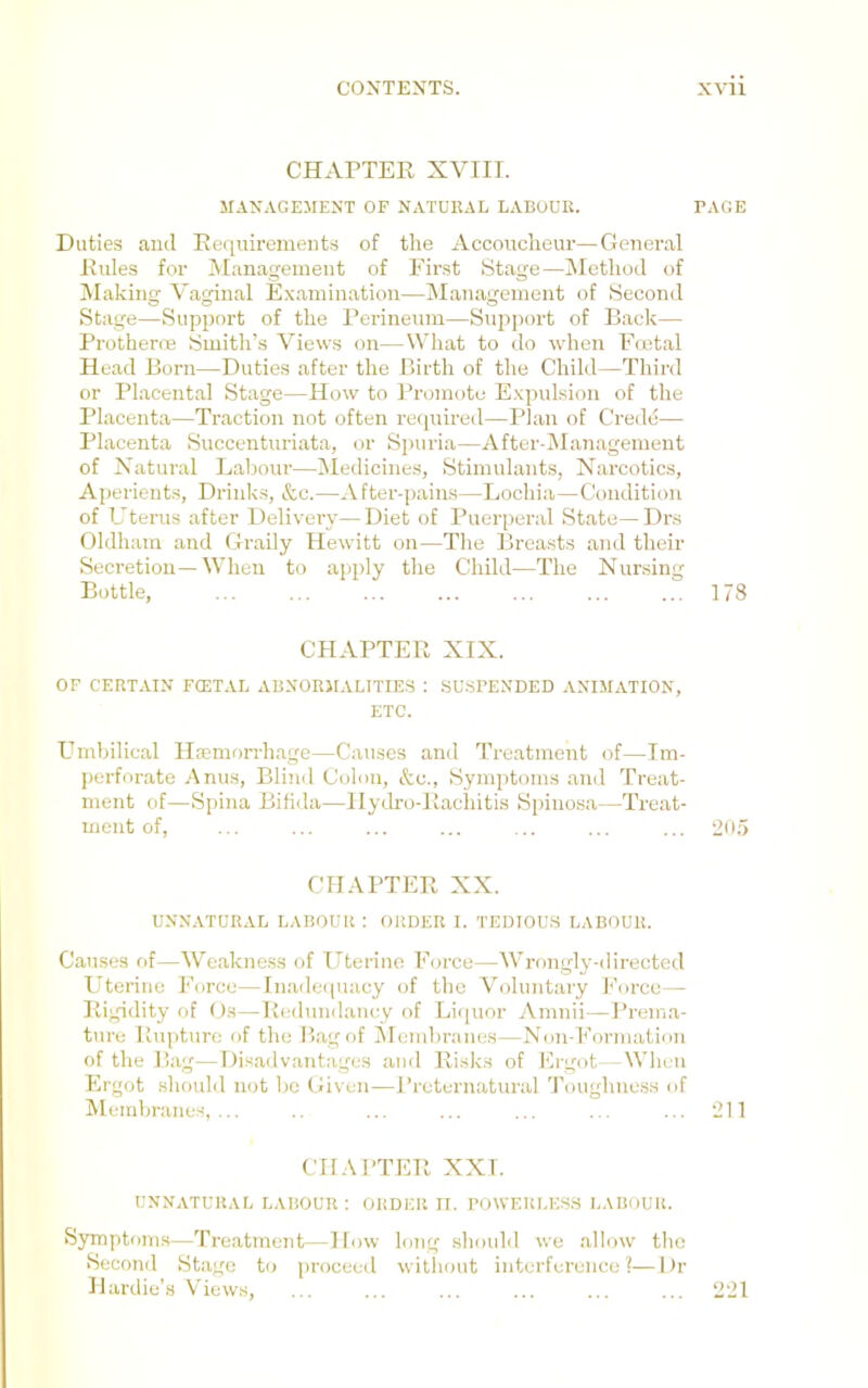 CHAPTER XVIII. MANAGEMENT OP NATURAL LABOUR. Duties aiul Requirements of the Accoucheur—General Rules for Management of Eir.st Stage—INIcthod of Making Vaginal Examination—Management of Second Stage—Support of the Perineum—Support of Back— Protherre Smith’s Views on—What to do when Emtal Head Born—Duties after the Birth of the Child—Third or Placental Stage—How to Promote Expulsion of the Placenta—Traction not often required—Plan of Credo— Placenta Succenturiata, or Spuria—After-Management of Xatural Laljour—iMedicines, Stimulants, Narcotics, Aperients, Drinks, &c.—After-pains—Lochia—Condition of Utems after Delivery—Diet of Puerperal State—Drs Oldham and Graily Hewitt on—Tlie Breasts and their Secretion—When to apply tlie Child—The Nursing Bottle, CHAPTER XIX. OF CERTAIN FCETAL ABNORMALITIES : .SUSPENDED ANIMATION, ETC. Emhilical Haemorrhage—Causes and Treatment of—Im- perforate Anus, Bliuil Colon, &c.. Symptoms and Treat- ment of—Spina Bifida—Hydro-Rachitis Spinosa—Treat- ment of. CHAPTER XX. UNNATURAL LABOUR; ORDER I. TEDIOU.S LABOUR. Causes of—Weakness of Uterine Eorce—Wrongly-directed P'terine Force—Inadeiiuacy of the Voluntary h’orco— Rigidity of Os—Redundancy of Licpior Amnii—Prema- ture Rupture of the Piagof ilendiranes—Non-Formation of the I’ag—Disadvantages and Risks of Ergot—Wlu ii Ergot should not bo Given—J’reternatural Toughness of Memliranes, ... CHARTER XXI. UNNATURAL LABOUR : ORDER II. POWERLES.S LABOUR. S3TTiptoms—Treatment—How long sliould wo allow the Second Stage to proceed witliont interference?—Dr Hardie’s V’iews, PAGE 173 •205 211