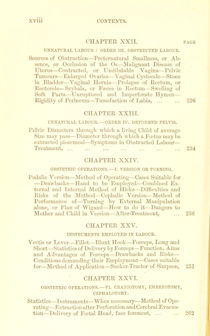 CHAPTER XXII. PAGE UNNATURAL LABOUR ; ORDER III. OBSTRUCTED LABOUR. Sources of Obstruction—Preternatural SmaUness, or Ab- sence, or Occlusion of the Os—Malignant Disease of Uterus—Contracted, or Undilatable Vagina—Pelvic Tumours—Enlarged Ovaries—Vaginal Cystocele—Stone in Bladder—Vaginal Hernia—Prolapse of Rectum, or Rectocele—Scybala, or Pieces in Rectum—Svi'clling of Soft Parts—Unruptured and Imperforate Hymen— Rigidity of Perineum—Tumefaction of Labia, ... ... 226 CHAPTER XXIII. UNNATURAL LABOUR.—ORDER IV. DEFORMED PELVIS. ]’civic Diameters through which a living Child of average Size may pass—Diameter through which a Foetus maybe extracted piecemeal—Symptoms in Obstructed Labour— Treatment, ... ... ... ... ... ... ... 234 CHAPTER XXIV. OBSTETRIC OPERATIONS.—I. VERSION OR TURNING. Podalic Version—Method of Operating—Cases Suitable for —Drawbacks—Hand to be Einjiloyed—Combined Ex- ternal and Internal Method of Hicks—Difficulties and Risks of the Method—Cephalic Version—Method of Performance of—Turning by External Manipulation alone, or Plan of Wigand—How to do it—Dangers to Mother and Child in Vei’sion—After-Treatment, ... 236 CHAPTER XXV. INSTRUMENTS EMPLOYED IN LABOUR. Vectis or Lever—Fillet—Blunt Hook—Forceps, Long and Short—Statistics of Delivery by Forceps—Function, Aims and Advantages of Forceps—Drawbacks and Risks— Conditions demanding their Emplo3Tneiit—Cases suitable for^—Method of Application—Sucker-Tractor of Simpson, 251 CHAPTER XXVI. OBSTETRIC OPERATIONS.—VI. CRANIOTOMY, EMBRY0T05IY, CEPHALOTOMY. Statistics—Instruments—When necessary—Method of Ope- rating—Extraction after Perforation and Cerebral Evacua- tion—Delivery of Foetal Head, face foremost, ... ... 262