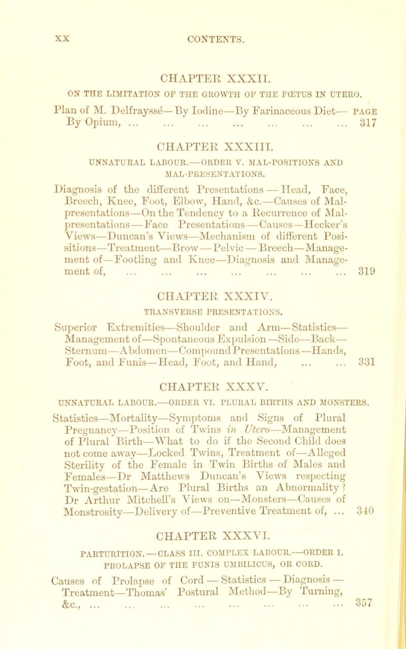 CHAPTER XXXII. ON THE LIMITATION OP THE GROWTH OP THE FCETDS IN OTERO. Plan of M. Delfray.ssd—By Iodine—By Farinaceous Diet— page By Opium, ... ... ... ... ... ... ... 317 CHAPTER XXXIII. UNNATURAL L^VBOUR.—ORDER V. MAL-POSITIONS AND mal-presentations. Diagnosis of the different Presentations — Head, Face, Breech, Knee, Foot, Elbow, Hand, &c.—Causes of Mal- presentations—On the Tendency to a Recurrence of Mal- ])resentations—Face Presentations—Causes—Hecker’.s Views—Duncan’s Views—Mechanism of different Posi- sitions—Treatment—Brow—Pelvic— Breech—Manage- ment of—FootUug and Knee—Diagnosis and Manage- ment of, ... ... ... ... ... ... ... 319 CHAPTER XXXIV. TRANSVERSE PRESENTATIONS. Superior E.vtremities—Shoulder and Arm—Statistics— Management of—Spontaneous Expulsion —Side—Back— Sternum—Abdomen—Compound Presentations —Hands, Foot, and Funis—Head, Foot, and Hand, ... ... 331 CHAPTER XXXV. UNNATURAL LABOUR.—ORDER VI. PLURAL BIRTHS AND MONSTERS. Statistics—Mortahty—Symptoms and Signs of Plural Pregnancy—Position of Twins in Utcro—Management of Plm-al Birth—What to do if the Second Child does not come away—Locked Twins, Treatment of—Alleged Sterility of the Female in Twin Births of Males and Females—Dr Matthews Duncan's Views respecting Twin-gestation—Are Plural Births an Abnormality 1 Dr Arthur hRtcheU’s Views on—Monsters—Causes of Monstrosity—Delivery of—Preventive Treatment of, ... 340 CHAPTER XXXVI. PARTURITION.—CLASS III. COMPLEX LABOUR.—ORDER I. PROLAPSE OP THE FUNIS UMBILICUS, OR CORD. Causes of Prolapse of Cord — Statistics — Diagnosis — Treatment—Thomas’ Postural Method—By Turning, &c., ... 357