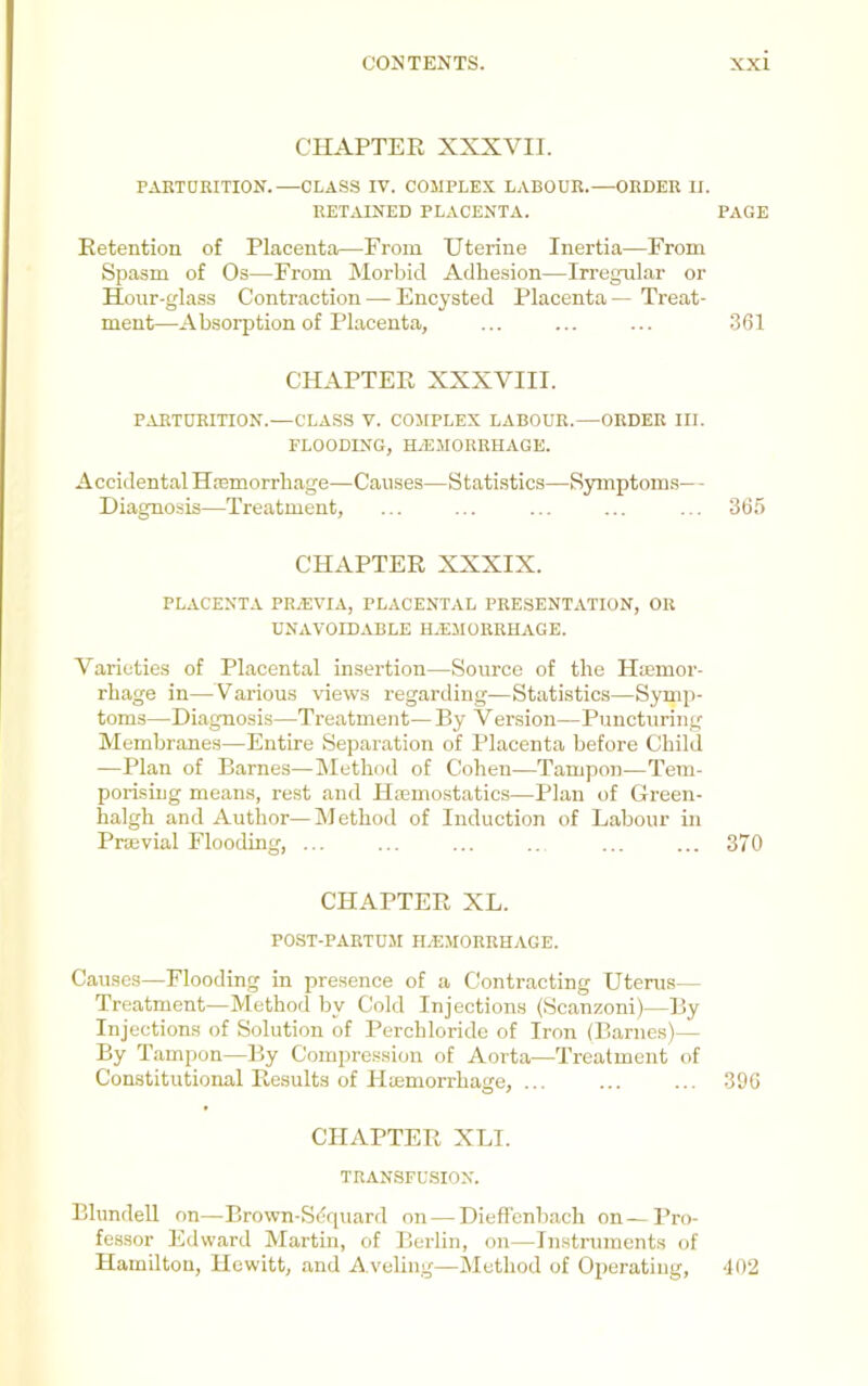 CHAPTER XXXVII. PARTDRITION.—CLASS IV. COMPLEX LABOUR.—ORDER II. RETAINED PLACENTA. PAGE Retention of Placenta—From Uterine Inertia—From Spasm of Os—From Morbid Adhesion—Irregular or Hour-glass Contraction — Encysted Placenta — Treat- ment—Absorption of Placenta, ... ... ... .361 CHAPTER XXXVIII. PARTURITION.—CLASS V. COMPLEX LABOUR.—ORDER III. FLOODING, HAEMORRHAGE. Accidental Hasmorrhage—Causes—Statistics—Symptoms— - Diagnosis—Treatment, ... ... ... ... ... 365 CHAPTER XXXIX. PLACENTA PRaEVIA, PLACENTAL PRESENTATION, OR UNAVOIDABLE H.EMORRHAGE. Varieties of Placental insertion—Source of the Haimor- rhage in—Various views regarding—Statistics—Symp- toms—Diagnosis—Treatment— By Version—Puncturing Membranes—Entire Separation of Placenta before Child —Plan of Barnes—IMethod of Cohen—Tampon—Tem- porising means, rest and Haemostatics—Plan of Green- halgh and Author—Method of Induction of Labour in Praevial Flooding, ... ... ... .. ... ... 370 CHAPTER XL. POST-PARTUM Haemorrhage. Causes—Flooding in presence of a Contracting Uterus— Treatment—Method by Cold Injections (Scanzoni)—By Injections of Solution of Perchloride of Iron (Barnes)— By Tampon—By Compression of Aorta—Treatment of Constitutional Results of Hiemorrhage, ... ... ... 306 CHAPTER XLI. TRANSFUSION. Blundell on—Brown-Siiquard on — Dieffonbach on—Pro- fessor Edward Martin, of Berlin, on—Instruments of Hamilton, Hewitt, and Aveling—Method of Operating, -102