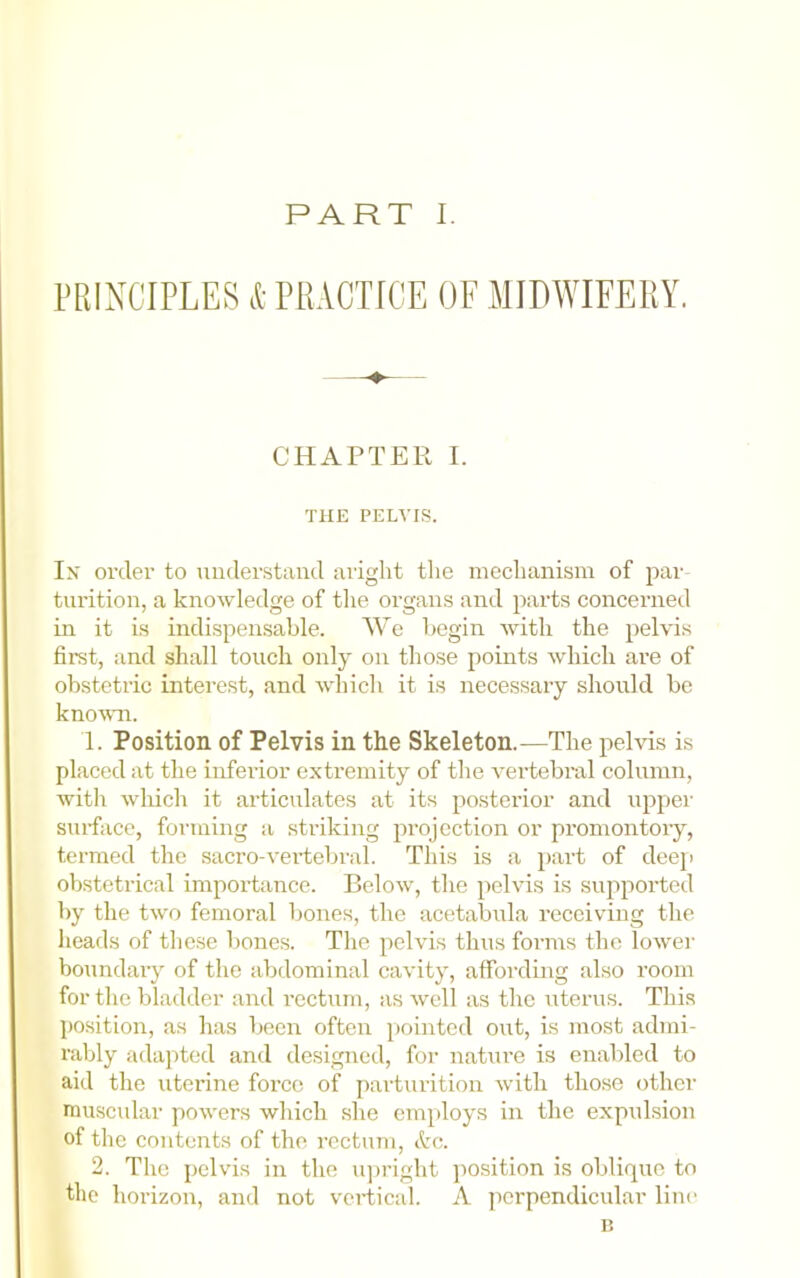 PRINCIPLES & PRACTICE OF MIDWIFERY. CHAPTER I. THE PELVIS. In' order to understand aright the mechanism of par turition, a knowledge of tlie organs and parts concerned in it is indispensable. We Ijegin with the pelvis first, and shall touch only on those points which are of obstetric interest, and which it is necessary should be kno-wn. 1. Position of Pelvis in the Skeleton.—The pelvis is placed at the inferior extremity of the vertebral column, with wliich it articulates at its posterior and upper sui-fiice, forming a striking projection or promontory, termed the sacro-vertebral. This is a part of deep obstetrical importance. Below, the pelvis is supported by the two femoral bones, the acetabula receiving the heads of the.se bones. The pelvis thus forms the lower boundary of the abdominal cavity, affording also room for the bladder and I’ectum, as well as the uterus. This position, as has been often pointed out, is most admi- rably ada]ited and designed, foi- nature is enabled to aid the uterine force of parturition with those other muscular powers which she emjdoys in the expulsion of the contents of the rectum, 2. The pelvis in the iqn’ight position is oblique to the horizon, and not vertical. A perpendicular line n