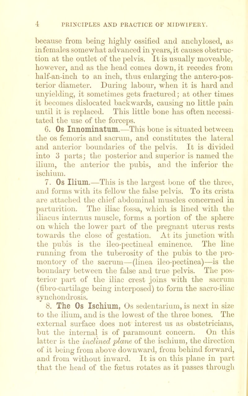 because from being liigbly ossified and ancbylosed, as in females somewhat advanced in years, it causes obstruc- tion at the outlet of the pelvis. It is usually moveable, however, and as the head comes down, it i-ecedes from half-an-inch to an inch, thus enlarging the antero-pos- terior diameter. During labour, when it is hard and unyielding, it sometimes gets fi-actured; at other times it becomes dislocated backwards, causing no little pain imtil it is replaced. This little bone has often necessi- tated the use of the forceps. C. Os Innominatum.—This bone is situated between the os femoris and sacrum, and constitutes the lateral and anterior boundaries of the pelvis. It is divided into 3 jiarts; the posterior and superior is named the ilium, the anterior the pubis, and tlie inferior the ischium. 7. Os Ilium.—This is the largest bone of the three, and forms with its fellow the false pelvis. To its crista are attached the chief abdominal muscles concerned in parturition. The iliac fossa, which is lined with the iliacus internus muscle, forms a portion of the sphere on which the lower part of the pregnant uterus rests towards the close of gestation. At its junction with the pubis is the ileo-pectineal eminence. The line running from the tuberosity of the pubis to the pro- montory of the sacrum—(linea ileo-pectinea)—is the boundary between the false and true pelvis. The pos- terior part of the iliac crest joins with the sacrum (fibro-cartilage being interposed) to form the sacro-iliac syncliondrosis. 8. The Os Ischium, Os sedentarium, is next in size to the ilium, and is the lowest of the three bones. The external surface does not interest us as obsteti-icians, but the internal is of paramount concern. On this latter is the inclined 'plane of the ischium, the du’ection of it being from above downward, from behind forward, and from without inward. It is on this plane in part that the head of the foetus rotates as it passes through