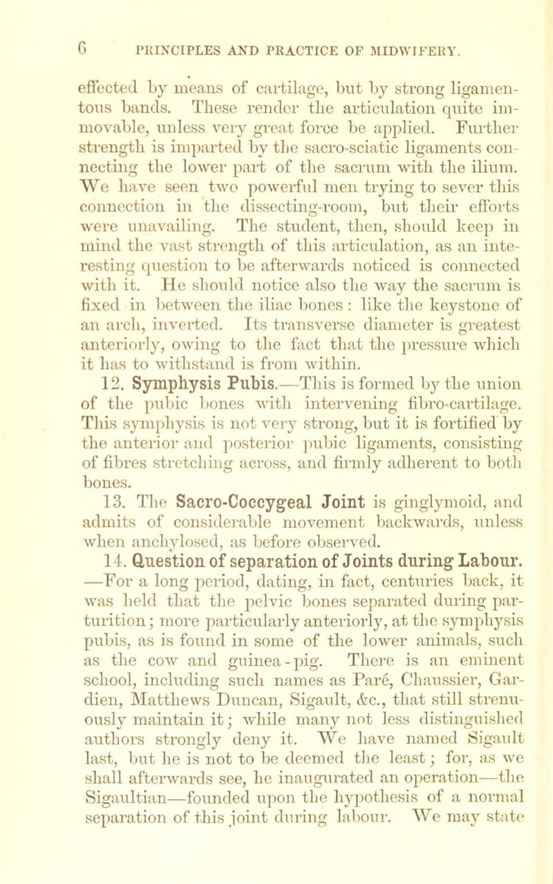 eflected by means of cartilage, but by strong ligamen- tous bands. These render the articulation quite im- movable, unless very great force be applied. Fiu-ther strength is imparted by the sacro-sciatic ligaments con- necting the lower part of the sacrum with the ilium. We have seen two poAverful men trying to seA^er this connection in the dissecting-room, but their efforts Avere unaA'ailing. The student, then, should keep in mind the vast strength of this articulation, as an inte- resting question to be afterwards noticed is connected Avith it. He shoidd notice also the Avay the sacrum is fixed in betAveen the iliac bones : like the keystone of an arch, iiiA'crted. Its transverse diameter is greatest anteriorly, OAving to tlie fiict that the pressure Avhich it has to Avithstand is from Avithin. 12. Symphysis Pubis.—This is formed bj'- the union of the pubic Ijones Avith inter\^ening fibro-cartilage. Tliis symphysis is not A'^ery strong, but it is fortified Ijy the anterior and posterior j)ubic ligaments, consi.sting of fibres stretching across, and firmly adherent to botli bones. 13. The Sacro-Coccygeal Joint is ginglymoid, and admits of considerable movement backwards, unless Avhen anchylosed, as before obseiwed. 14. Question of separation of Joints during Labour. —For a long period, dating, in fact, centuries back, it Avas held that the pelvic bones separated during par- turition; more particularly anterioily, at the sjonphysis pubis, as is found in some of the loAver animals, such as the coAv and guinea-jiig. There is an eminent school, including such names as Pare, Chaussier, Gar- dien, Matthews Duncan, Sigault, <tc., that still strenu- ously maintain it; Avhile many not less distinguislied aiithors strongly deny it. We have named Sigault last, but he is not to be deemed the least; for, as we shall aftei’Avards see, he inaugurated an operation—the Sigaultian—founded upon the hjqiothesis of a normal separation of this joint during labour. We may state