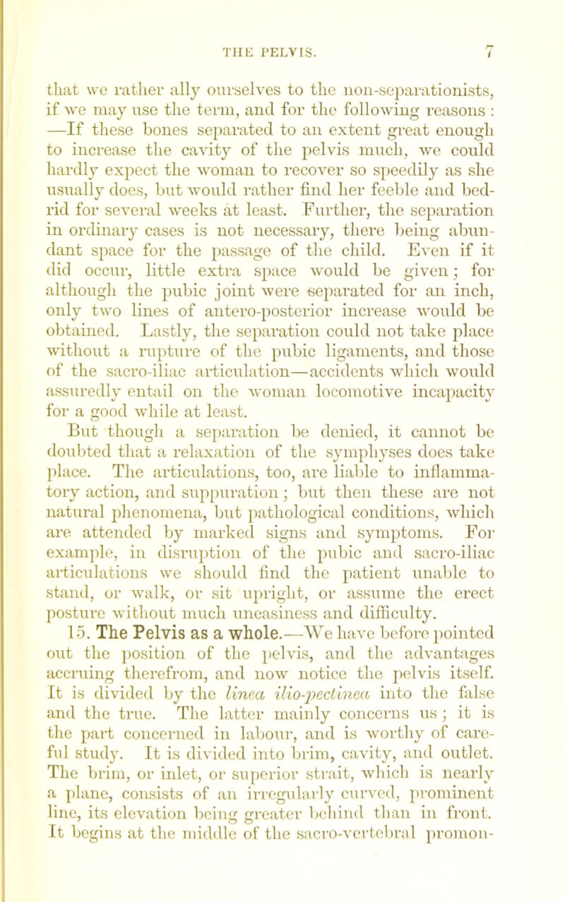 that we rather ally oui'selves to the non-sejiarationists, if we may use the term, and for the following reasons : —If these bones separated to an extent great enough to increase the cavity of the pelvis much, we could hardly expect the woman to recover so speedily as she usually does, but would rather find her feeble and bed- rid for several weeks at least. Further, the separation in ordinary cases is not necessary, there being abun- dant space for the passage of the child. Even if it did occur, little extra space would be given; for although the jmbic joint were separated foi- an inch, only two lines of antero-posterior increase would be obtauied. Lastly, the separation could not take place wthout a rupture of the pubic ligaments, and those of the sacro-iliac articulation—accidents which would assuredly entail on the woman locomotive incapacity for a good while at least. But thougli a separation be denied, it cannot be doubted that a relaxation of the symphyses does take place. The articulations, too, are liable to inflamma- tory action, and suppuration; but then these are not natural jihenornena, but pathological conditions, which are attended by marked signs and symptoms. For example, in disruiition of the pubic and sacro-iliac articulations we should find the patient unable to stand, or walk, or sit upright, or assume the erect posture without much uneasmess and difficulty. 15. The Pelvis as a whole.—We have before pointed out the position of the pelvis, and the advantages aceming therefrom, and now notice the pelvis itself. It is divided by the linca ilio-jJecLinea into the false and the true. The latter mainly concerns us; it is the part concerned in labour, and is worthy of care- ful study. It is divided into brim, cavity, and outlet. The brim, or inlet, or superior strait, which is nearly a plane, consists of an irregidarly curved, prominent line, its elevation bciim greater behind than in front. It begins at the middle of the sacro-vcrtebral promou-