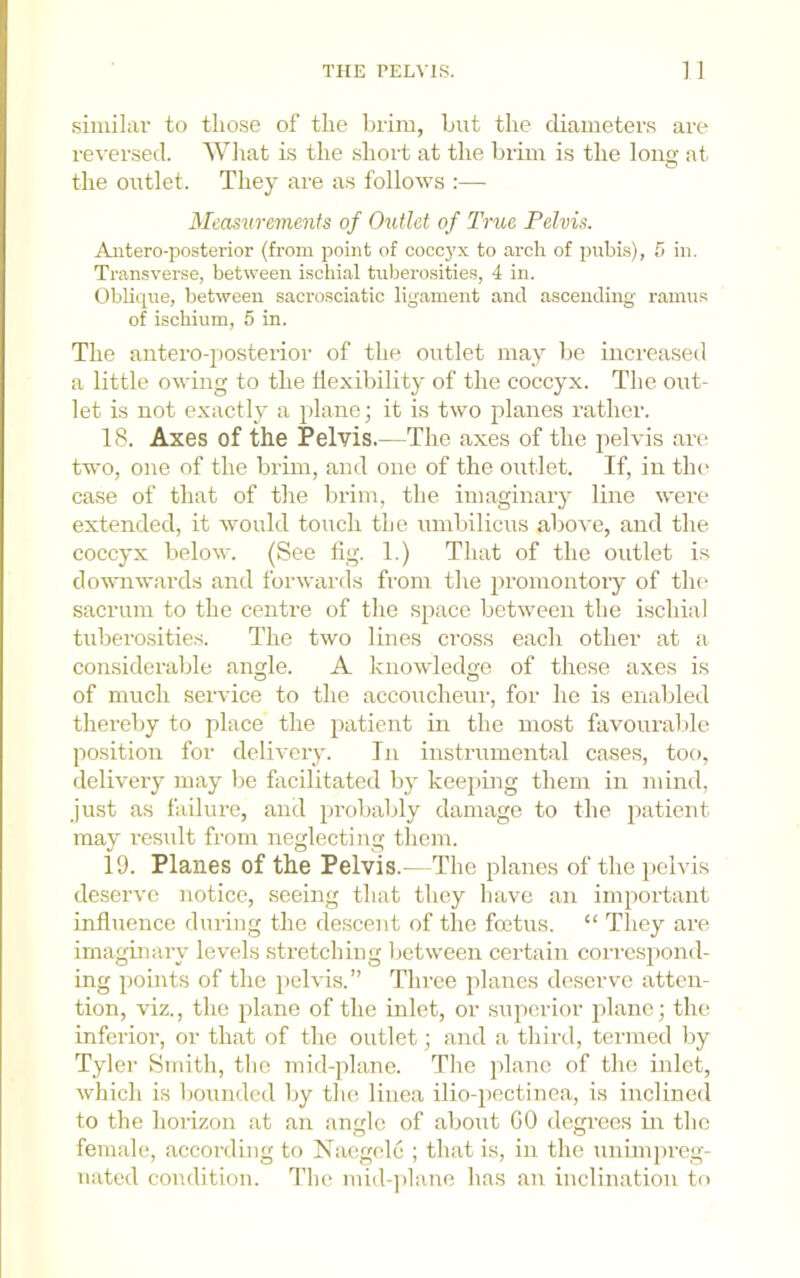 siinilai’ to those of the brim, but the diameters are re-\'ersed. Wliat is the short at the brim is the long at. the outlet. They are as follows :— Measurements of Outlet of True Pelvis. Antero-posterior (from point of cocc3'x to arch of pubi.s), fi in. Tran.sverse, between ischial tiibero.sities, 4 in. ObUque, between sacrosciatic ligament and ascending ramns of ischium, 5 in. The antero-jiosterior of the outlet may be increased a little owing to the flexibility of the coccyx. The out- let is not exactly a plane; it is two planes rather. 18. Axes of the Pelvis.—The axes of the pelvis are two, one of the brim, and one of the outlet. If, in tin* case of that of the brim, the imaginary line were extended, it would touch the umbilicus above, and the coccyx below. (See lig. 1.) That of the outlet i.s do-wnwards and forwards from the promontory of the sacrum to the centre of the space between the ischial tuberosities. The two lines ci’oss each other at a considerable angle. A knowledge of these axes is of much service to the accoiicheui-, for he is enabled thereby to place the patient in the most favouraltle position for delivery. In instrumental cases, too, delivery may l)e facilitated by keepmg them in mind, just as failure, and probably damage to the patient may result from neglecting them. 19. Planes of the Pelvis.—The planes of the pelvis deserve notice, seeing that they have an important influence during the descent of the foetus. “ They are imaginary levels stretching between certain correspond- ing points of the pelvis.” Three planes deservm atten- tion, viz., the plane of the inlet, or sujierior plane; the inferior, or that of the outlet; and a third, termed )jy Tyler Smith, the mid-plane. The plane of the inlet, which is bounded by the linea ilio-pectinea, i.s inclined to the horizon at an angle of about GO degrees m the female, according to Naegele ; that is, in the uniinjireg- uated condition. Tlie mid-]>hine has an inclination to