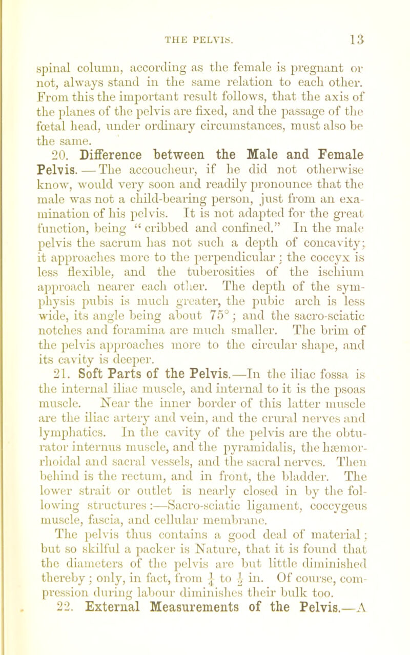 spinal column, according as the female is pregnant or not, always stand in the same relation to each other. From this the important result follows, that the axis of the planes of the pelvis are fixed, and the passage of the foetal head, under ordinary circumstances, must also be the same. 20. Difference between the Male and Female Pelvis.—The accoucheur, if he did not otherwise know, would very soon and readily pronounce that the male was not a child-bearing person, just from an exa- mination of his pelvis. It is not adapted for the great function, being “ cribbed and confined.” In the male pelvis the sacrum has not such a depth of concavity; it approaches more to the perpendicular; the coccyx is less fiexible, and the tuberosities of the iscliium approach nearer each other. The depth of the sym- physis pubis is much greater, the puiiic arch is less wide, its angle being about 75°; and the sacro-sciatic notches and foramina are much smaller. The brim of the pelvis approaches more to the circular sha^ie, and its cavity is deeper. 21. Soft Parts of the Pelvis.—In the iliac fossa is the internal iliac muscle, and internal to it is the psoas muscle. Near the inner border of this latter muscle are the iliac artery and vein, and the crural nerves and lymphatics. In the cavity of the pelvis are the obtu- rator internus muscle, and the pyramidalis, theluemor- rlioidal and sacral ve.ssels, and the sacral nerves. Tlien behind is the rectum, and in front, the bladder. The lower strait or outlet is nearly clo.sed in by the fol- lowmg structures :—Sacro-sciatic ligament, coccygeus muscle, fascia, and cellular membrane. The ])clvis thus contains a good deal of material; but .so skili'ul a packer is Nature, that it is found that the diameters of the pelvis are but little diminished thereby ; only, in fact, from ] to 1, in. Of course, com- pression during labour diminishes their bulk too. 22. External Measurements of the Pelvis.—A