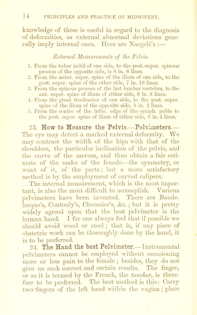 knowledge of these is useful in regard to the diagnosis of deformities, as external abnormal deviations gene- rally imply internal ones. Idere are Naegele’s :— External Measurements of the Pelvis. 1. From the tuber ischii of one side, to the post.-super. sj)inous process of the opposite side, is 6 in. 6 lines. •J. From the anter. super, spine of the ilium of one side, to the po.st. super, spine of the other side, 7 in. 10 lines. 3. From the sphious process of the last lumbar vertebra, to the ant. super, spine of ilium of either side, 6 in. 8 lines. 4. I'^rom the great trochanter of one side, to the post, super. spine of the ilium of the opposite side, 8 in. 2 lines. From the centre of the infer, edge of the symph. pubis to the post, super, spine of ilium of either side, (i in. 4 lines. 123. How to Measure the Pelvis.—Pelvimeters.— T’he eye may detect a marked external deformity. We may contrast the width of the hips with that of the shoulders, the particular inclination of the ]ielvis, and the curve of the sacrum, and thus obtain a fair esti- mate of the make of tlie female—the symmetry, or want of it, of the j^aids; but a more satisfactory method is by the employment of curved calipers. The internal measurement, which is the most impor- tant, LS also the most difficult to accomjilish. Various pelvimeters have been invented. There are Baude- locque’s, Coutouly’s, Chaussier’s, (fee.; but it is pretty widely agreed upon that the best pelvimeter is the human hand. I for one always feel that if i)ossible we should avoid wood or steel; that is, if any piece of obstetric work can be thoroughly done by the hand, it is to be preferred. 24. The Hand the best Pelvimeter.—Instrumental pelvimeters cannot be employed without occasioning more or less pain to the female ; besides, they do not give us such correct and certain results. The finger, or as it is termed by the French, the toucher, is there- fore to be preferred. The be,st method is this: Carry two'fingers of the left hand Avithin the vagina; place