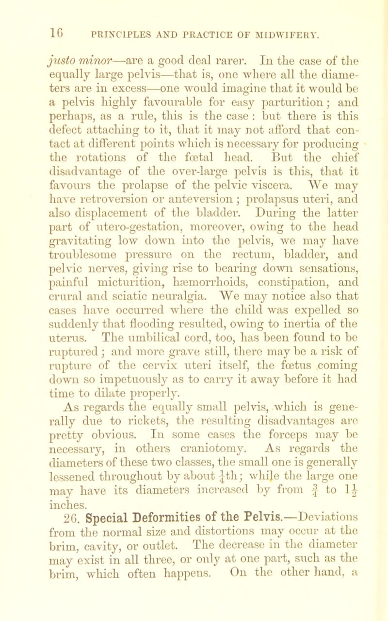 IG jtisto mhior—are a good deal rarer. In the case of the equally large pehds—that is, one where all the diame- ters ai-e in excess—one would imagine that it would be a pelvis highly favourable for easy parturition; and perhaps, as a rule, this is the case : but there is this defect attacliing to it, that it may not afford that con- tact at different points which is necessary for producing the rotations of the foetal head. But the chief disadvantage of the over-large pelvis is this, that it favours the prolapse of the pelvic viscera. We may have retroversion or anteversion; prolapsus utei-i, and also displacement of the bladder. During the latter l)art of utero-gestation, moreover, owing to the head gi-avitating low down into the pelvis, we may have troublesome pressure on the rectum, bladder, and pelvic nerves, giving rise to bearing down sensations, jiainful micturition, haamorrhoids, constipation, and crural ami sciatic neuralgia. We may notice also that cases have occurred where the child was expelled so suddenly that flooding resulted, owing to inertia of the uterus. The umbilical cord, too, has been found to be ruptured ; and more grave still, there may be a risk of ruptiu’e of the cervix uteri itself, the foetus coming down so impetuously as to carry it away before it had time to dilate properly. As regards the equally small pelvis, which is gene- rally due to rickets, the resulting disadvantages are pretty obvious. In some cases the forceps may be necessary, in others craniotomy. As regards the diameters of these two classes, the small one is generally lessened throughout by about |th; whije the large one may have its diameters increased loy from | to 11, inches. 26. Special Deformities of the Pelvis.—Deviations from the normal size and distortions may occur at the brim, cavity, or outlet. The decrease in the diameter may exist in all three, or only at one part, such as tlu> brim, which often happens. On the other hand, a