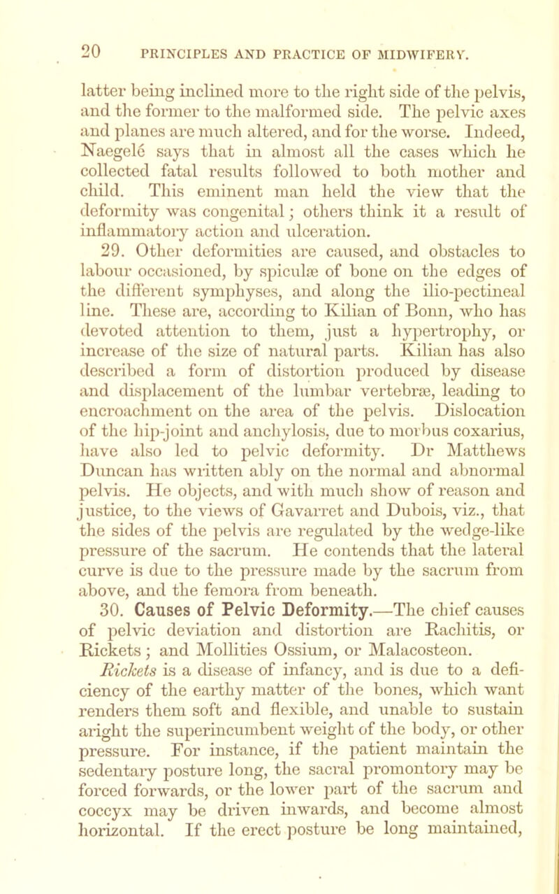 latter being inclined more to the right side of the pelvis, and the former to the malformed side. The pelvic axes and planes are much altered, and for the worse. Indeed, Naegele says that in almost all the cases which he collected fatal results followed to both mother and child. This eminent man held the view that the deformity was congenital; others think it a result of inflammatory action and ulceration. 29. Other deformities are caused, and obstacles to labour occasioned, by spiculie of bone on the edges of the different symphyses, and along the ilio-pectineal line. These are, according to Kdian of Bonn, who has devoted attention to them, just a hypertrophy, or increase of the size of natural parts. Kilian has also described a form of distoi’tion produced by disease and displacement of the lumbar vertebrie, leading to encroachment on the area of the pelvis. Dislocation of the hip-joint and anchylosis, due to morbus coxarius, have also led to pelvic deformity. Dr Matthews Dimean has written ably on the normal and abnormal pelvis. He objects, and with much show of reason and justice, to the views of Gavarret and Dubois, viz., that the sides of the pelvis are regulated by the wedge-like pressure of the sacrum. He contends that the lateral curve is due to the pressure made by the sacrum from above, and the femora from beneath. 30. Causes of Pelvic Deformity.—The chief causes of pelvic deviation and distortion are Rachitis, or Rickets ; and Mollities Ossium, or Malacosteon. Rickets is a disease of infancy, and is due to a defi- ciency of the earthy matter of the bones, rvhicli want renders them soft and flexible, and unable to sustain aright the superincumbent weight of the bodj^, or other pressure. For instance, if the patient maintain the sedentary posture long, the sacral promontory may be forced forwards, or the lower part of the sacrum and coccyx may be driven inwards, and become almost horizontal. If the erect posture be long maintained.