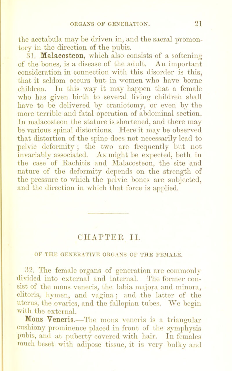 the acetabiila may be driven in, and the sacral promon- tory in the dii’ection of the jiobis. 31. Malacosteon, wliich also consists of a softening of the bones, is a disease of the adnlt. An important consideration in connection with this disorder is this, that it seldom occurs but in women who have borne children. In this way it may happen that a female who has given birth to several living children shall have to be delivered by craniotomy, or even by the more terrible and fatal ojieration of abdominal section. In malacosteon the statui-e is shortened, and there may be various spinal distortions. Here it may be observed that distortion of the spine docs not necessarily lead to pelvic deformity; the two are frequently but not invariably associated. As might be expected, both in the case of Rachitis and hlalacosteon, the site and nature of the deformity depends on the strength of the pressure to AvRich the pehnc bones are subjected, and the dii’ection in which that force is apjdied. CHAPTER II. OF THE GENERATIA^E ORGANS OF THE FEMALE. 32. The female organs of generation are commonly divided into external and internal. The former con- sist of the mons veneris, the labia majora and minora, clitoris, hymen, and wagiiia; and the latter of the uterus, the ovaries, and the fallojiian tubes. We begin Avith the external. Mons Veneris.—The mons veneris is a triangular cushiony j)romincnco placed in front of the symjihysis ])ubis, and at jndiei-ty coA'ered Avith hair. In females much besot Avith adij)ose tissue, it is A’cry l)ulky and