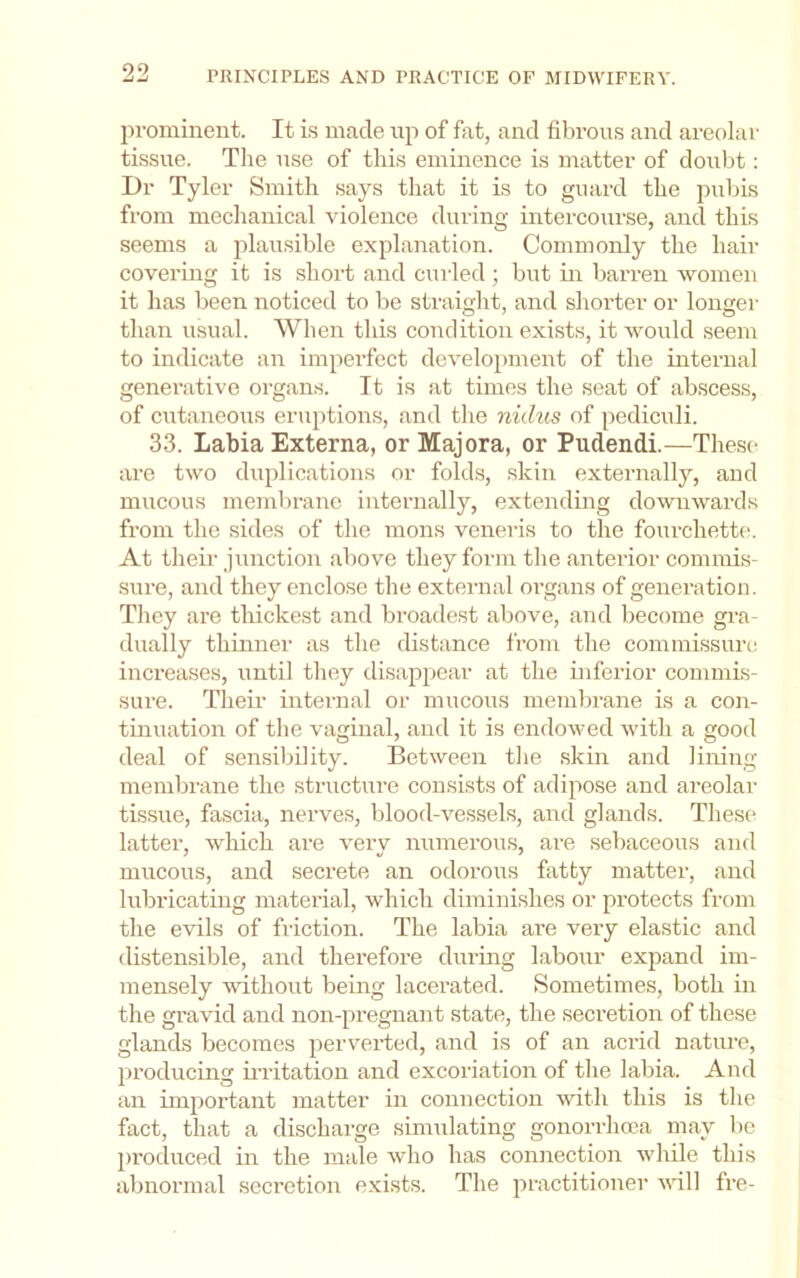 prominent. It Is made up of fat, and fibrous and areolar tissue. Tlie use of this eminence is matter of doubt: Dr Tyler Smith says that it is to guard the pubis from mechanical violence during intercourse, and this seems a plausible explanation. Commonly the hair covering it is .short and curled; but in barren women it has been noticed to be straight, and shorter or longer than usual. When this condition exists, it would seem to indicate an imperfect development of the internal generative organs. It is at times the seat of abscess, of cutaneous eruptions, and the nidus of pediculi. 33. Labia Externa, or Majora, or Pudendi.—These are two duplications or folds, skin externally, and mucous membrane internally, extending downwards from the sides of the mons veneris to the fourchette. At theii' junction above they form the anterior commis- sure, and they enclose the external organs of generation. Tliey are tliickest and broadest above, and become gra- dually thinner as the distance from the commissure increases, until they disappear at the inferior commis- sure. Their internal or mucous memln-ane is a con- tmuation of the vaginal, and it is endowed with a good deal of sen.silnlity. Between tlie skin and lining membi'ane the structure consists of adipose and areolar tissue, fascia, nerves, blood-vessels, and glands. These latter, which are very numerous, are sebaceous and mucous, and secrete an odorous fatty matter, and lubricating material, which diminishes or protects from the evils of friction. The labia are very elastic and distensible, and therefore during labour expand im- mensely without being laeerated. Sometimes, both in the gravid and non-pregnant state, the secretion of these glands becomes perverted, and is of an acrid nature, producing ii’ritation and excoriation of the labia. And an important matter in connection with this is the fact, that a dischaige simulating gonorrhoea may be produced in the male who has connection while this abnormal secretion exists. The practitioner ufill fre-