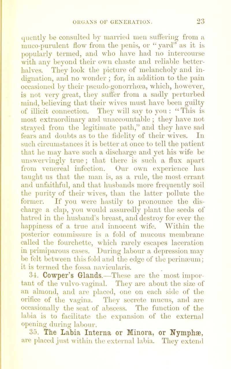 quently be consulted Iqy niavried men sufteving from a mueo-purulent flow from the iienis, or “ yard” as it is popularly termed, and who have had no intercourse vdth any beyond their own chaste and reliable better- halves. They look tlie picture of melancholy and in- dignation, and no wonder; for, in addition to the pain occasioned by their iiseudo-gonorrhcea, which, however, is not very great, they suft'er from a sadly perturbed mind, believing that their wives must have been guilty of illicit connection. They will say to you : “This is most extraordinary and unaccountable ; they have not strayed from the legitimate ])ath,” and they have sad fears and doubts as to the fidelity of their wives. In such circumstances it is better at once to tell the iiatient that he may have such a discharge and yet his wife be unswervingly true; that there is such a flux apart from venereal infection. Our own experience lias taught us that the man is, as a rule, the most errant and unfaithful, and that husbands more frequently soil the purity of their wives, than the latter pollute the former. If you were hastily to pronounce the dis- charge a clap, you would assuredly plant the seeds of hatred in the husband’s breast, and destroy for ever the happiness of a true and innocent wife. Within the posterior commissure is a fold of mucous membrane called the fourchette, which rarely escapes laceration in primiparous cases. During labour a depression may be felt between this fold and the edge of the perimeum; it is termed the fossa navicularis. 34. Cowper’s Glands.—Tliese are the most im])or tant of the vulvo-vaginal. They are about the size of an almond, and are placed, one on each side of the orifice of tlie vagina. They secrete mucus, and arc occa.sionally the seat of abscess. The function of the labia is to facilitate the expansion of the external opening during labour. 35. The Labia Interna or Minora, or Nymphae, are placed just within the external labia. They extend