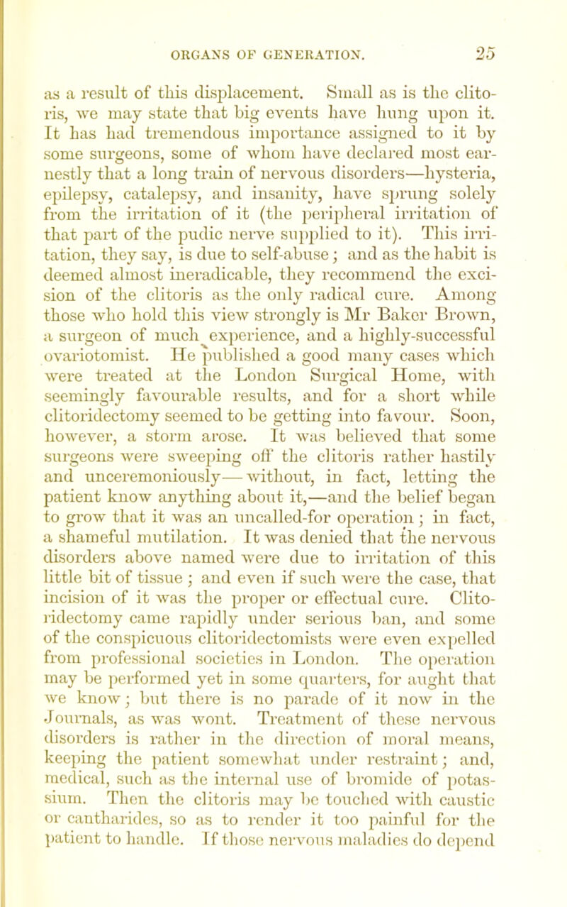 as a result of this disj^lacement. Small as is the clito- ris, >ve may state that big events have hung upon it. It has had tremendous importance assigned to it by some surgeons, some of whom have declared most ear- ne.stly that a long train of nervous disorders—hystei’ia, epilepsy, catalepsy, and insanity, have sjjrung solely from the irritation of it (the jieripheral irritation of that part of the pudic nerve su})plied to it). This irri- tation, they say, is due to self-abuse; and as the habit is deemed almost ineradicable, they recommend the exci- sion of the clitoris as the only radical cure. Among those who hold this view strongly is Mr Baker Brown, a surgeon of much expeilence, and a highly-successful ovariotomist. He published a good many cases which were treated at the London Surgical Home, with seemingly favourable results, and for a short while clitoridectomy seemed to be getting into favour. Soon, however, a storm arose. It was believed that some surgeons were sweeping off the clitoris rather hastily and unceremoniously—without, in fact, letting the patient know anything about it,—and the belief began to grow that it was an uncalled-for operation; in fact, a shamefid mutilation. It was denied that the nervous disorders above named were due to irritation of this little bit of tissue ; and even if such were the case, that incision of it was the proper or effectual cure. Clito- I’idectomy came rapidly under serious ban, and some of the conspicuous clitoridectomists were even expelled from professional societies in London. The operation may be performed yet in some quarters, for aught that we know; but there is no parade of it now in the Joimials, as was wont. Treatment of these nervous disorders is rather in the direction of moral means, keeping the patient somewhat under restraint; and, medical, such as the internal use of bromide of potas- sium. Then the clitoris may bo touched with caustic or cantharides, so as to render it too painfid for the patient to handle. If those nervous maladies do depend