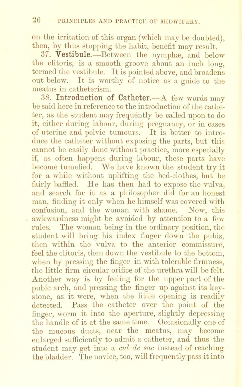 on the irritation of this organ (which may be doubted), then, by thus stopping the habit, benefit may result. 37. Vestibule.—Between the nymplue, and below the clitoris, is a smooth groove about an inch long, termed the vestibule. It is pointed above, and broadens out below. It is worthy of notice as a guide to the meatus in catheterism. 38. Introduction of Catheter.—A few words may be said here in reference to the introduction of the cathe- ter, as the student may frequently be called ujion to do it, either dining labour, during pregnancy, or in cases of uterine and pelvic tumours. It is better to uitro- duce the catheter without exposing the parts, but this cannot be easily done without practice, more especially if, as often happens during labour, these j^arts have become tumefied. We have known the student try it for a while without iqdiftiug the bed-clothes, but be fairly baffled. He has then had to expose the vulva, and search for it as a jihilosopher did for an honest man, finding it only when he himself was covered with confusion, and the woman with shame. Now, this awkwardness might be avoided by attention to a foAv rules. The woman being in the ordinary position, thf; student will bring his index finger down the pubis, then within the vulva to the anterior commissure, feel the clitoris, then down the vestibule to the bottom, when by pressing the finger in with tolerable firmness, the little firm circular orifice of the urethra will be felt. Another way is by feeling for the upper part of the pubic arch, and pressing the finger up against its key- stone, as it were, when the little opening is readily detected. Pass the catheter over the point of the finger, worm it into the apei-ture, slightly depressing the handle of it at the same time. Occasionally one of the mucous ducts, near the meatus, may become enlarged sufficiently to admit a catheter, and thus the student may get into a cul de sac instead of reaching the bladder. The novice, too, will frequently pass it into