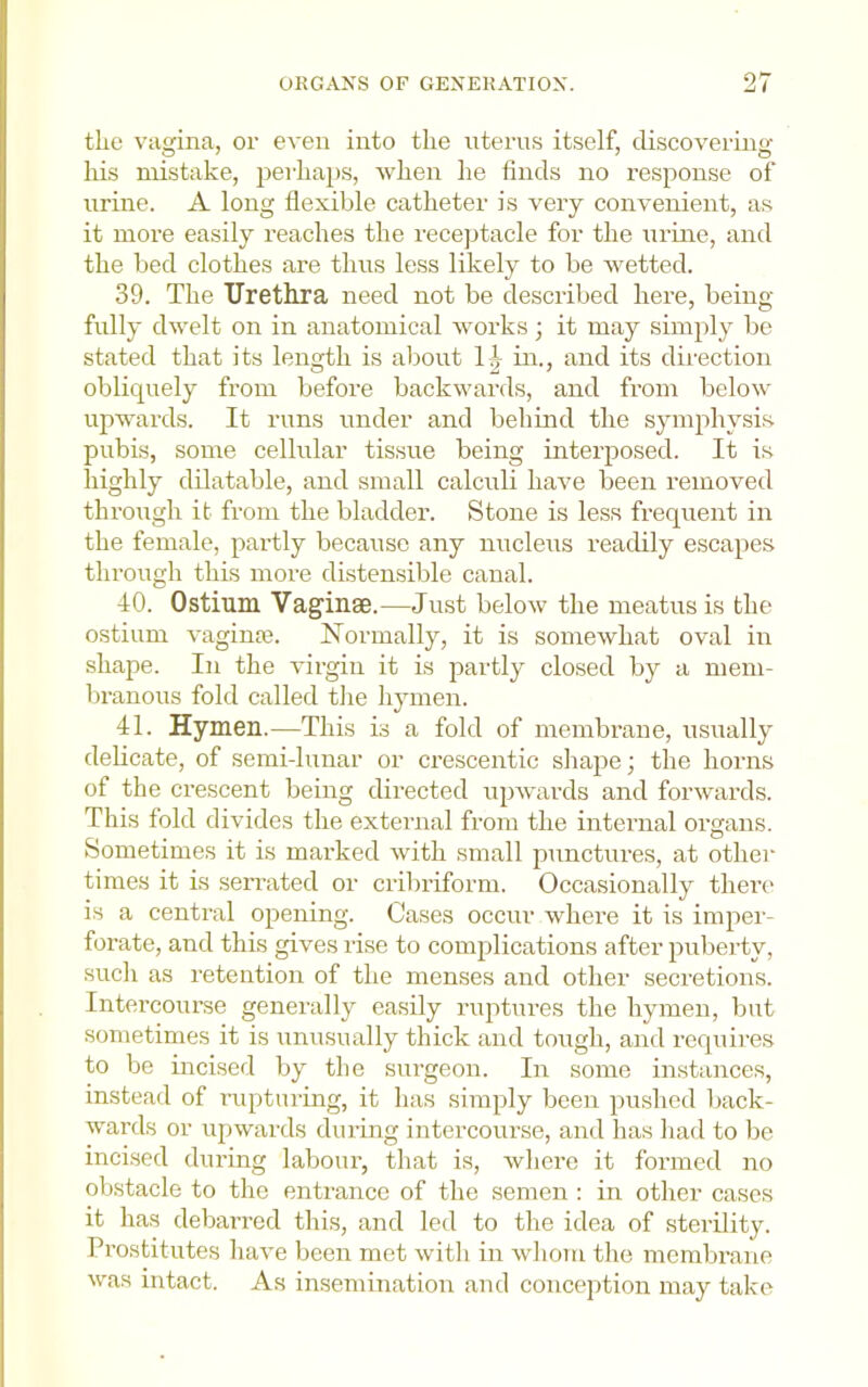 the vagina, or even into the nterns itself, discovering his mistake, perhaps, wlien he finds no response of urine. A long flexible catheter is very convenient, as it more easily reaches the recejitacle for the urine, and the bed clothes are thus less likely to be wetted. 39. The Urethra need not be described here, being fully dwelt on in anatomical works; it may simply be stated that its length is about 1^ in., and its direction obliquely from before backwards, and from below upwards. It runs under and behind the symphysi.s. pubis, some cellular tissue being interposed. It is highly dilatable, and small calculi have been removed through it from the bladder. Stone is less frequent in the female, partly because any nucleus readily escapes through this more distensible canal. 40. Ostium Vaginae.—Just below the meatus is the ostium vagime. Normally, it is somewhat oval in shape. In the virgin it is partly closed by a mem- branous fold called the hymen. 41. Hymen.—This is a fold of membrane, usually delicate, of semi-lunar or crescentic sliape j the horns of the crescent being dii’ected ujiwards and forwards. This fold divides the extenial from the internal organs. Sometimes it is mai’ked with small punctures, at other times it is serrated or cribriform. Occasionally there' is a central opening. Cases occur where it is imper- forate, and this gives rise to complications after puberty, such as retention of the menses and other seci'etions. Intercourse generally easily ruptures the hymen, but sometimes it is unusually thick and tough, and requires to be incised by the surgeon. In some instances, instead of rupturing, it has simply been pushed back- wards or upwards during intercourse, and has liad to be incised during labour, that is, where it formed no obstacle to the entrance of the semen : in other cases it has debarred this, and led to the idea of sterility. Prostitutes have been met with in wliom the membrane was intact. As insemination and conception may take