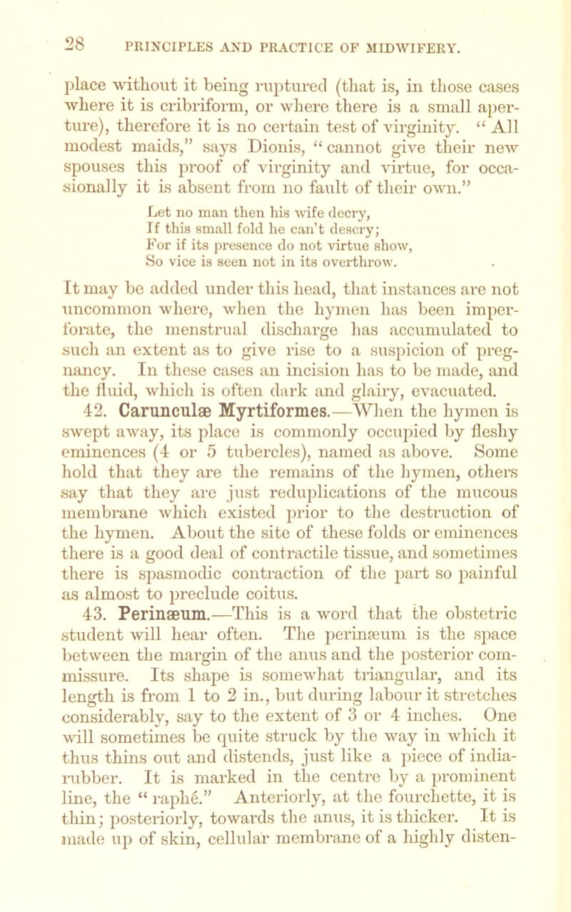 jilace without it being ruptured (that is, in those cases where it is cribriform, or where there is a small aper- ture), therefore it is no certain test of virginity. “All modest maids,” says Dionis, “ cannot give their new spouses this pi’oof of virginity and virtue, for occa- sionally it is absent from no fault of their own.” Let no man then his wife decry, If this small fold he can’t de.scry; For if its presence do not virtue show, So vice is seen not in its overthrow. It may bo added under this head, that instances are not uncommon where, when the hymen has been imper- forate, the menstrual discharge has accumulated to such an extent as to give rise to a suspicion of preg- nancy. In these cases an incision has to be made, and the fluid, which is often dark and glairy, evacuated. 42. Carunculae Myrtiformes.—^When the hymen is swept away, its place is commonly occupied by fleshy eminences (4 or 5 tubercles), named as above. Some hold that they are the remains of the hymen, others say that they are just reduplications of the mucous membrane which existed prior to the destmction of the hymen. About the site of these folds or eminences there is a good deal of contractile tissue, and sometimes there is spasmodic contraction of the part so painful as almost to preclude coitus. 43. Perinseiim.—This is a word that the obstetric student will hear often. The iierinajum is the space between the margin of the anus and the posterior com- missure. Its shape is somewhat triangular, and its length is from 1 to 2 in., but during labour it stretches considerably, say to the extent of 3 or 4 inches. One will sometimes be quite struck by the way in which it thus thins out and di.stends, just like a piece of india- i-ubber. It is marked in the centre by a prominent line, the “ raph6.” Anteriorly, at the fourchette, it is thin; posteriorly, towards the anus, it is thicker. It is made up of skin, cellular membrane of a highly disten-