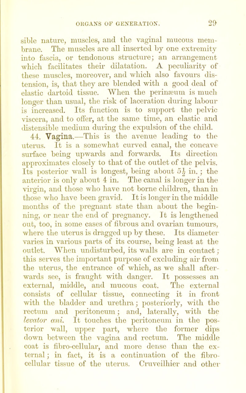 sible nature, muscles, and the vaginal mucous mem- brane. The muscles are all inserted by one extremity Liito fascia, or tendonous structure; an arrangement which facilitates then- dilatation. A peculiarity of these muscles, moreover, and which also favours dis- tension, is, that they are blended with a good deal of elastic dartoid tissue. When the peiinasum is much longer than usual, the risk of laceration during labour is increased. Its function is to suiiport the pelvic viscera, and to offer, at the same time, an elastic and (.Ustensible medium during the expulsion of the child. 44. Vagina.—This is the avenue leading to the uterus. It is a somewhat curved canal, the concave surface being upwards and forwards. Its direction approximates closely to that of the outlet of the pelvis. Its posterior wall is longest, bemg about 5^- in. ; the anteiior is only about 4 in. The canal is longer in the virgin, and those who have not borne children, than in those who have been gravid. It is longer in the middle months of the pregnant state than about the begin- ning, or near the end of pregnancy. It is lengthened out, too, in some cases of fibrous and ovarian tumours, where the uteiais is dragged up by these. Its diametei- varies in various jiarts of its course, being least at the outlet. When undisturbed, its walls are in contact; this serves the important purpose of excluding air from the uteiais, the entrance of which, as we shall after- wards see, is fraught with danger. It possesses an external, middle, and mucous coat. The external consists of cellular tissue, connecting it in front with the bladder and urethra; posteriorly, Avdth the rectum and peritoneum; and, laterally, with the levator ani. It touches the peritoneum in the pos- terior wall, upper part, where the former dips down between the vagina and rectum. The middle coat is fibro-cellular, and more dense than the ex- ternal ; in fact, it is a continuation of the fibro- cellular tissue of the uterus. Cruveilhier and other