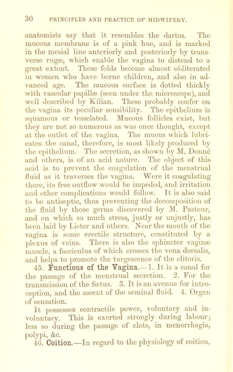 iinatomists say that it resembles the clartos. The mucous membrane is of a pink hue, and is mai'ked in the mesial line anteriorly and posteriorly by ti’ans- vei’se riiga3, which enable the vagina to distend to a great extent. These folds become almost obliterated in women who have borne children, and also in ad- vanced age. The mucous surface is dotted thickly Avith vascular papillae (seen under the microscope), and well described by Kilian. These probably confer on the A'agina its peculiar sensibility. The epithelium is squamous or tesselated. Mucous follicles exist, but tliey are not so numerous as was once thought, except at the outlet of the vagina. The mucus Avhich lubii- cates the canal, therefore, is most likely produced by the epithelium. The secretion, as shown by M. Donne and others, is of an acid nature. The object of this acid Ls to prevent the coagulation of the menstrual fluid as it traverses the vagina. Were it coagulating there, its free outflow would be impeded, and irritation and other complications Avould folloAV. It is also said to be antiseptic, thus preventing the decomposition of the fluid by those germs discovered by M. Pasteur, and on which so much stress, justly or unjustly, has been laid by Lister and others. Near the mouth of the vagina is some erectile structure, constituted by a plexus of veins. There is also the sphincter A-^agime muscle, a fasciculus of which crosses the vena dorsalis, and helps to promote the turgescence of the clitoris. 45. Functions of the Vagina.—1. It is a canal for the passage of the menstrual secretion. 2. For the transmission of the foetus. 3. It is an avenue for intro- ception, and the ascent of the seminal fluid. 4. Organ of sensation. It possesses contractile poAver, voluntary and in- voluntary. This is exerted strongly during labour; less so during the passage of clots, in menorrhagia, polypi, &c. 40. Coition.—In regard to the jihysiology of coition,