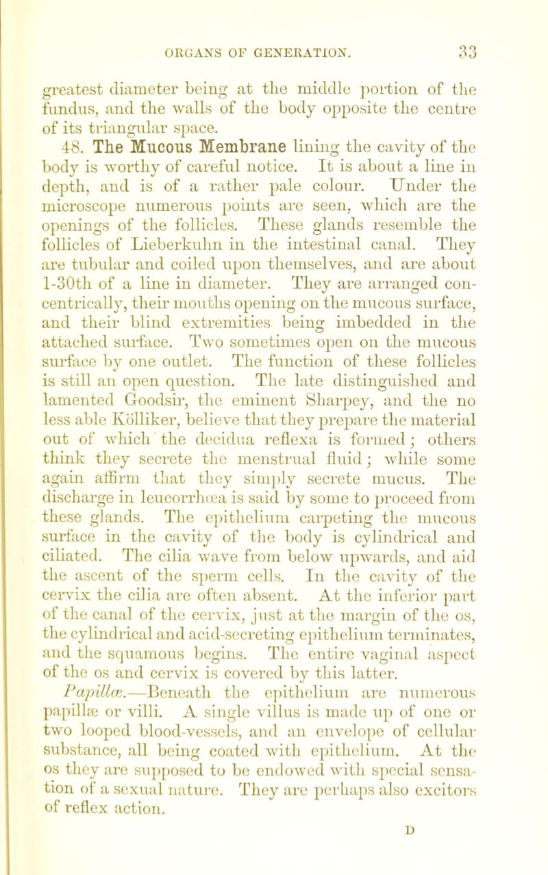 greatest diameter being at the middle 2>oi'tion of the fundus, and the walls of the body ojt^JOsite the centre of its triangular space. 48. The Mucous Membrane lining the cavity of the body is worthy of careful notice. It is about a line in dejith, and is of a rather 2>ale coloiu’. Under the microsco^ie numerous jioints are seen, which are the openings of the follicles. These glands resemble the follicles of Lieberkuhn in the intestinal canal. They are tubular and coiled ujion themselves, and are about l-30th of a line in diameter. They are aiTanged con- centrically, their mouths o^iening on the mucous surface, and their blind extremities being imbedded in the attached surface. Two sometimes o}ien on the mucous surface liy one outlet. The function of these follicles is still an open question. The late distinguislied and lamented Goodsir, the eminent Shaiqiey, and the no less able Kblliker, believe that they 2U’e})are the material out of wliich the decidua reflexa is foiTued; others think they secrete the menstrual fluid; while some again afBrm that they sini])ly secrete mucus. The discharge in leucorrluea is said by some to 2)roceed from these glands. The ejiithelium caiqDCting the mucous surface in the cavity of the body is cylindrical and ciliated. The cilia wave from below iqiw'ai'ds, and aid the ascent of the s})crm cells. In tlie cavity of the ceiwix the cilia are often absent. At the inferior jiart of the canal of the cervix, just at the margin of the os, the cylindrical and acid-secreting ejiithelium terminates, and the squamous begins. The entire vaginal asjiect of the os and cervix is covered by this latter. Papillcn.—Beneath the epithedium are numerous papilhc or villi. A single villus is made iqi of one or two looped blood-vessels, and an enveloj)e of cellular substance, all being coated with efiithclium. At the os they are supj)oscd to be endowed with siiecial sensa- tion of a sexual nature. They are perhaps also excitors of I’ellex action. u