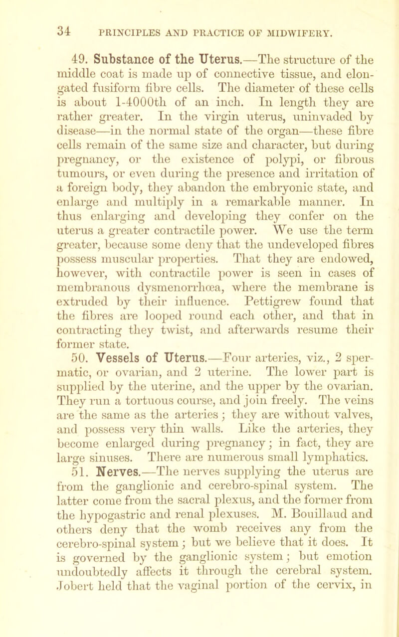 49. Substance of the TJterus.—The structure of the middle coat is made up of connective tissue, and elon- gated fusiform fibre cells. The diameter of these cells is about l-4000th of an inch. In length they are rather greater. In the virgin uterus, uninvaded by disease—in the normal state of the organ—these fibre cells remain of the same size and charactei’, but during pregnancy, or the existence of polyjii, or fibrous tumours, or even during the presence and irritation of a foreign body, they abandon the embryonic state, and enlarge and multiply in a I’emarkable manner. In thus enlarging and develojiing they confer on the uterus a greater contractile power. We use the term greater, because some deny that the undeveloped fibres possess muscular properties. That they are endowed, however, with contractile power is seen in cases of membranous dysmenorrheea, where the membrane is extruded by their influence. Pettigrew found that the fibres are looped round each other, and that in contracting they twist, and afterwards resume their former state. 50. Vessels of Uterus.—Four arteries, viz., 2 sper- matic, or ovarian, and 2 uterine. The lower part is supjilied by the uterine, and the upper by the ovarian. They run a tortuous course, and join freely. The veins are the same as the arteries; they are without valves, and possess very thin walls. Like the arteries, they become enlarged during 25i*€‘guancy; in fact, they are large sinuses. There are numerous small lym^ihatics. 51. Nerves.—The nerves suji^^lying the uterus are from the ganglionic and cerebro-spinal system. The latter come from the sacral jilexus, and the former from the hypogastric and renal jilexuses. M. Bouillaud and otliers deny that the womb receives any from the cerebro-spinal system; but we believe that it does. It is governed by the ganglionic system; but emotion undoubtedly affects it through the cerebral system, .lobert held that the vaginal portion of the ceiwix, in