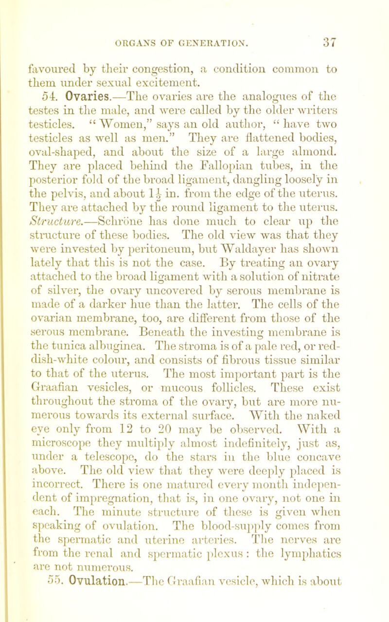 favoured by tlieir congestion, a condition common to them under sexual excitement. 54. Ovaries.—The ovaries are the analogues of the testes in the male, and vere called by the older writers testicles. “ Women,” says an old author, “ have two testicles as well as men.” They are llattened bodies, oval-shaped, and about the size of a large almond. They are placed behind the Fallopian tubes, in the posterior fold of the broad ligament, dangling loosely in the pelvis, and about 1^ in. from the edge of the uterus. They are attached by the round ligament to the uterus. Structure.—Schrdne has done much to clear up tlie stmcture of these bodies. The old view was that they were invested by peritoneum, but Waldayer has shown lately that this is not the case. By treating an ovary attached to the broad ligament with a solution of nitrate of silver, the ovary uncovered by serous membrane is made of a darker hue than the latter. The cells of the ovarian membrane, too, are diflerent from those of the serous membrane. Beneath the investing membrane is the tunica albuginea. The stroma is of a pale red, or red- dish-white colour, and consists of fibrous tissue similar to that of the uterus. The most important part is the Graafian vesicles, or mucous follicles. These exist throughout the stroma of the ovary, but are more nu- merous towards its external surface. With the naked eye only from 12 to 20 may be observed. With a microscope they multiply almo.st indefinitely, just as, under a telescope, do the stars in the blue concave above. The old view that they were deeply jilaced is incorrect. There is one matured every month inde})en- dent of impregnation, that is, in one ovary, not one in each. The minute structure of these is given wlien speaking of ovulation. The blood-supply comes from the spermatic and uterine arteries. The nerves are from the renal and spermatic plexus : the lymphatics are not numerous. 55. Ovulation.—The Gi-aafian vesicle, which is about