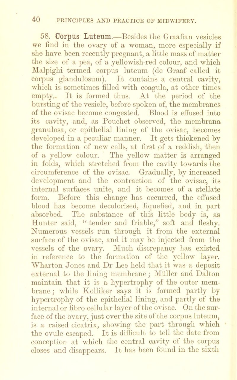 58. Corpus Luteum.—Besides the Graafian vesicles we find in tlie ovary of a woman, more especially if she have been recently pregnant, a little mass of matter the size of a pea, of a yellowish-red colour, and which Malpighi termed corpus luteum (de Graaf called it coi'pus glandulosum). It contains a central cavity, which is sometimes filled with coagula, at other times empty.. It is formed thus. At the period of the bunsting of the vesicle, before spoken of, the membranes of the ovisac become congested. Blood is efiused into its cavity, and, as Pouchet observed, the membrana granulosa, or epithelial lining of tlie ovisac, becomes developed in a peculiar manner. It gets thickened by the formation of new cells, at first of a reddish, then of a yellow colour. The yellow matter is arranged in folds, whicli stretched from the cavity to’wai'ds the circumference of the ovisac. Gradually, by increased development and the contraction of the ovisac, its internal surfaces unite, and it becomes of a stellate form. Before this change has occurred, the effused blood has become decolorised, liquefied, and in part absorbed. The substance of this little body is, as Hunter said, “ tender and friable,” soft and fleshy. Numerous vessels run through it from the external surface of the ovisac, and it may be injected from the vessels of the ovary. Much discrejiancy has existed in reference to the formation of the yelloAV layer. Wharton Jones and Dr Lee held that it was a deposit external to the lining membrane; Muller and Dalton maintain that it is a hypertrophy of the outer mem- brane; while Kolliker says it is formed jAartly by hypertrophy of the epithelial lining, and partly of the internal or fibro-cellular layer of the ovisac. On the sur- face of the ovary, just over the site of the corpus luteum, is a raised cicatrix, shoAving the part through Avhich the ovule escaped. It is difficult to tell the date from concejAtion at which the central caAuty of the corpus closes and disappears. It has been found in the sixth