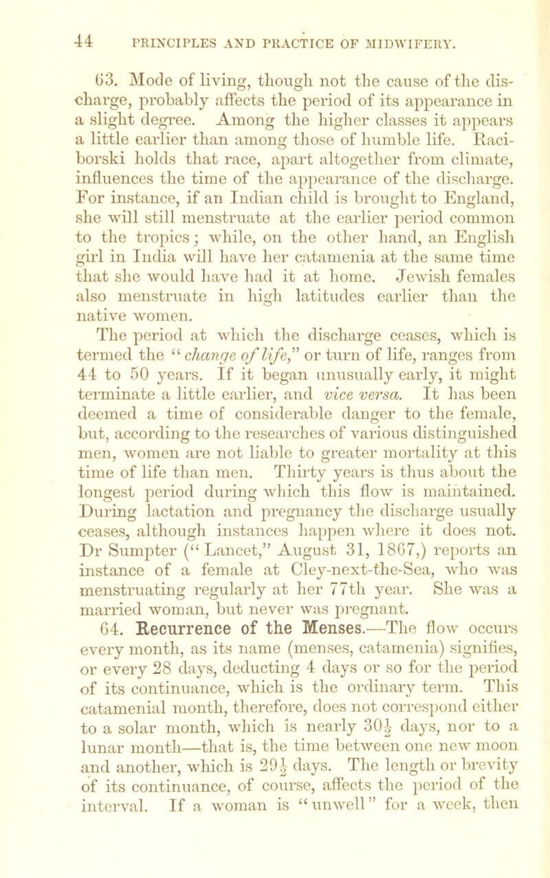 (i3. Mode of living, tliougli not the cause of the dis- charge, probably affects the period of its appearance in a slight degi'ee. Among the higher classes it appears a little earlier than among tliose of humble life. Raci- borski holds that race, ajiart altogether from climate, influences the time of the appearance of the discliarge. For instance, if an Indian child is brought to England, she will still menstruate at the earlier jieriod common to the tropics; while, on the other hand, an English gild in India will have her catamenia at the same time that she would have had it at home. Jewish females also menstruate in high latitudes earlier than the native women. The period at which the discharge ceases, which is termed the “ change of life” or turn of life, ranges from 44 to 50 years. If it began unusually early, it might terminate a little earlier, and vice versa. It has been deemed a time of considerable danger to the female, but, according to the researches of various distinguished men, women are not liable to greater mortality at this time of life than men. Thiidy years is thus about the longe.st period during which this flow is maintained. During lactation and pregnancy the discharge usually ceases, although instances happen where it does not. Dr Sumjiter (“Lancet,” August 31, 1807,) rejiorts an instance of a female at Cley-next-the-Sea, who was menstruating regularly at her 77th year. She was a married woman, but never was pregnant. 04. Recurrence of the Menses.^—The flow occurs every month, as its name (menses, catamenia) signifies, or every 28 days, deducting 4 days or so for the period of its continuance, which is the ordinary term. This catamenial month, therefore, does not correspond either to a solar month, which is nearly 30-1- days, nor to a lunar month—that is, the time between one new moon and another, which is 291 days. The length or brevity of its continuance, of course, affects the period of the interval. If a woman is “ unwell ” for a Aveck, then