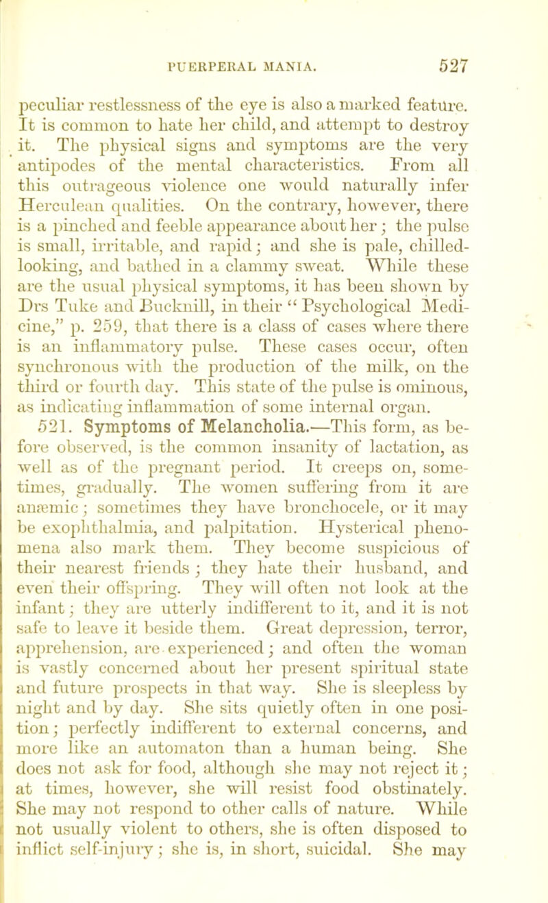 peculiar restlessness of tlie eye is also a marked feature. It is common to hate her child, and attempt to de.stroy it. The physical signs and symptoms are tlie very antipodes of the mental characteristics. From all this outi-ageous violence one would naturally infer Herculean qualities. On the contrary, however, there is a pinched and feeble appearance about her; the pulse is small, ii-ritable, and rapid; and she is ]iale, chilled- looking, and bathed in a clammy sweat. While these are the usual physical symptoms, it has been shown by Drs Tuke and Bucknill, in their “ Psychological Medi- cine,” p. 259, that there is a class of cases where there is an inflammatory pulse. These cases occur, often synchronous with the production of the milk, on the thii'd or fourth day. This state of the pulse is ominous, as indicating inflammation of some internal organ. 521. Symptoms of Melancholia.—This form, as be- fore observed, is the common insanity of lactation, as well as of the pregnant period. It creeps on, some- times, gi’adually. The Avomen sufiering from it are anamiic; sometimes they ha\'e bronchoccle, or it may be exophthalmia, and palpitation. Hysterical pheno- mena also mark them. They become su.spicious of their nearest friends ; they hate their husband, and e\'en their offspi'ing. They Avill often not look at the infent; they ai’e utterly indiffei’ent to it, and it is not safe to leaA'e it l>e.side them. Great de^n'cssion, teiTor, apprehension, are experienced; and often the woman is A’astly concerned about her present spiritual state and future prospects in that Avay. She is sleepless by night and by day. She sits quietly often in one posi- tion; perfectly mdiffci-cnt to external concerns, and more like an automaton than a human being. She does not ask for food, although she may not reject it; at times, hoAvever, she Avill resi.st food obstinately. She may not respond to other calls of nature. While not msually violent to others, she is often disposed to inflict self-injury; she is, in .short, suicidal. She may
