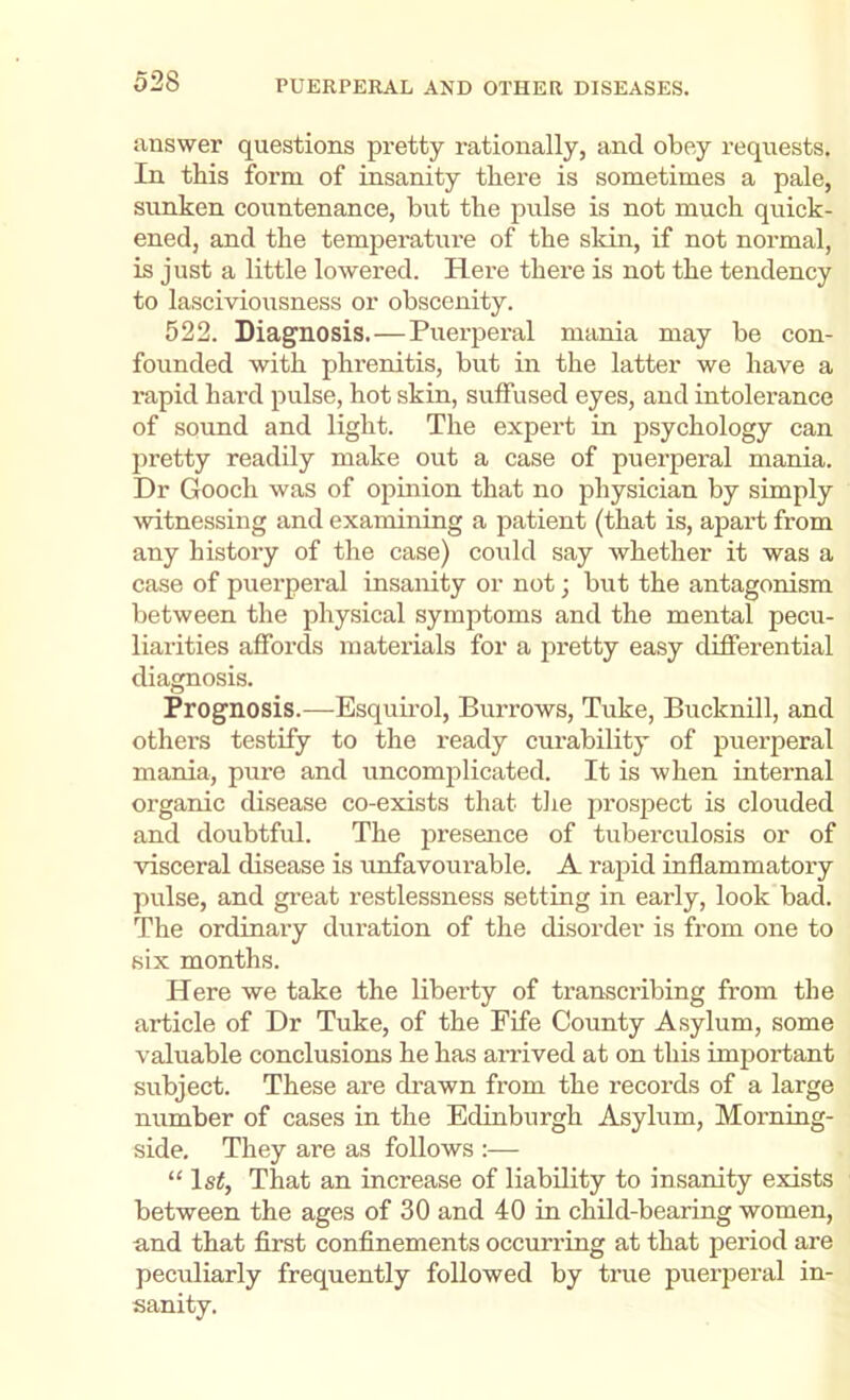 answer questions pretty rationally, and obey requests. In this form of insanity there is sometimes a pale, sunken countenance, but the pulse is not much quick- ened, and the temperatiu’e of the sldn, if not normal, is just a little lowered. Here there is not the tendency to lasciviousness or obscenity. 522. Diagnosis.—Puerperal mania may be con- founded with phrenitis, but in the latter we have a rapid hard pulse, hot skin, suffused eyes, and intolerance of sound and light. The expert in psychology can pretty readily make out a case of puerperal mania. Dr Gooch was of ojiinion that no physician by simply witnessing and examining a patient (that is, apart from any history of the case) could say Avhether it was a case of puerperal insanity or not; but the antagonism between the physical symptoms and the mental pecu- liarities affords materials for a pretty easy differential diagnosis. Prognosis.—Esquii’ol, Burrows, Tuke, Bucknill, and others testify to the ready curability of puerperal mania, pure and uncomplicated. It is when internal organic disease co-exists that tlie prospect is clouded and doubtful. The presence of tuberculosis or of visceral disease is unfavoui’able. A rapid inflammatory pulse, and great restlessness setting in early, look bad. The ordinary duration of the disorder is from one to six months. Here we take the liberty of transcribing from the article of Dr Tuke, of the Fife County A,sylum, some valuable conclusions he has aiTived at on this important subject. These are drawn from the records of a large number of cases in the Edinburgh Asylum, Morning- side. They are as follows :— “ Is#, That an increase of liability to insanity exists between the ages of 30 and 40 in child-bearing women, and that first confinements occurring at that period are peculiarly frequently followed by true puerperal in- sanity.