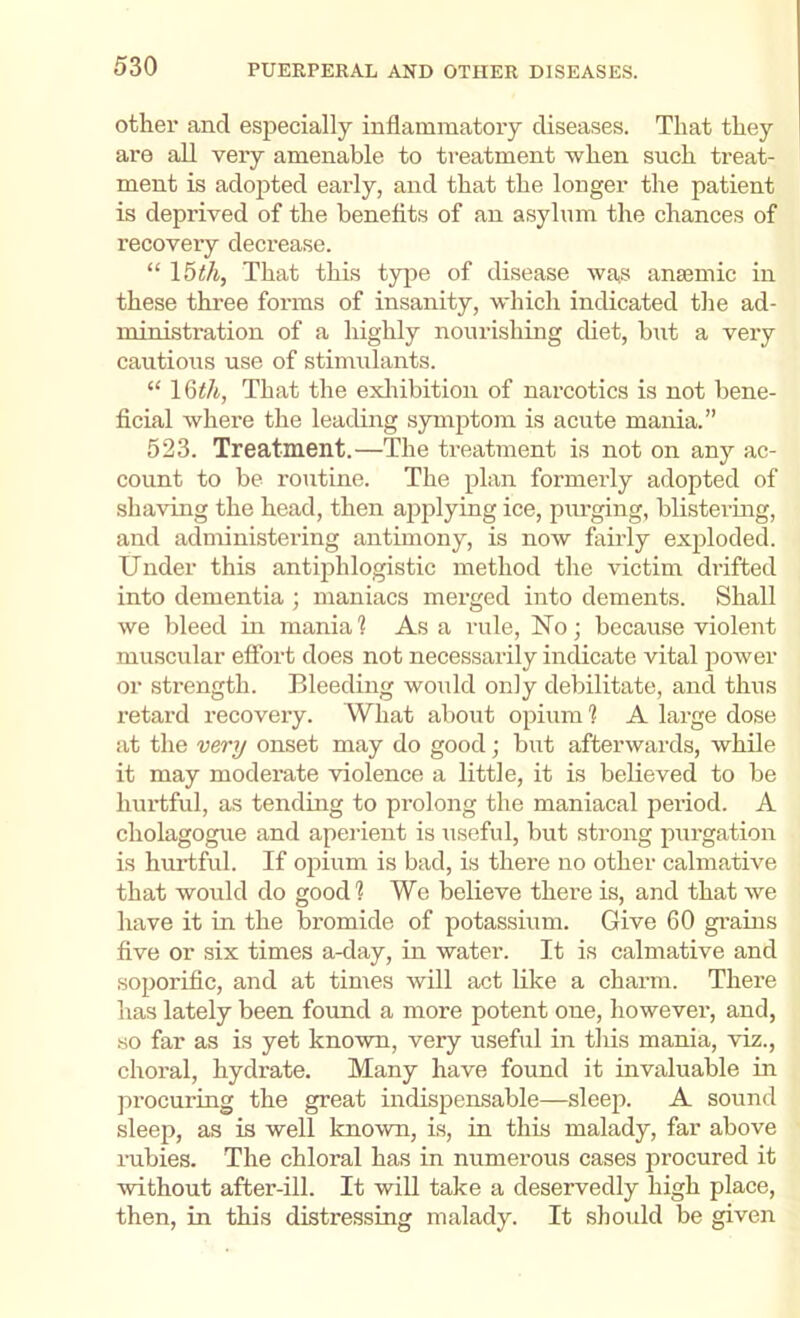 other and especially inflammatoiy diseases. That they are all very amenable to treatment when such treat- ment is adopted early, and that the longer the patient is deprived of the benefits of an asylum the chances of recovery decrease. “ That this type of disease was ansemic in these three forms of insanity, which indicated the ad- ministration of a highly nourishing diet, but a very cautious use of stimulants. “ That the exliibition of narcotics is not bene- ficial where the leading symptom is acute mania.” 523. Treatment.—The treatment is not on any ac- count to be routine. The plan formerly adopted of shaving the head, then apjilying ice, purging, blistering, and administering antimony, is now fairly exploded. Under this antiphlogistic method the victim drifted into dementia ; maniacs merged into dements. Shall we bleed in mania 1 As a rule. No ■ because violent muscular effort does not necessarily indicate vital power or strength. Bleeding would only debilitate, and thus retard recovery. What about opium ? A large dose at the very onset may do good; but afterwards, while it may moderate violence a little, it is believed to be hurtful, as tending to prolong the maniacal period. A cholagogue and aperient is useful, but strong purgation is hurtful. If opium is bad, is there no other calmative that would do good? We believe there is, and that we have it in the bromide of potassium. Give 60 gi’ains five or six times a-day, in water. It is calmative and soporific, and at times will act like a charm. There has lately been found a more potent one, however, and, so far as is yet known, very useful in this mania, viz., choral, hydrate. Many have found it invaluable in procuring the great indispensable—sleep. A sound sleep, as is well known, is, in this malady, far above rubies. The chloral has in numerous cases procured it Avithout after-ill. It will take a deservedly high place, then, in this distressing malady. It should be given
