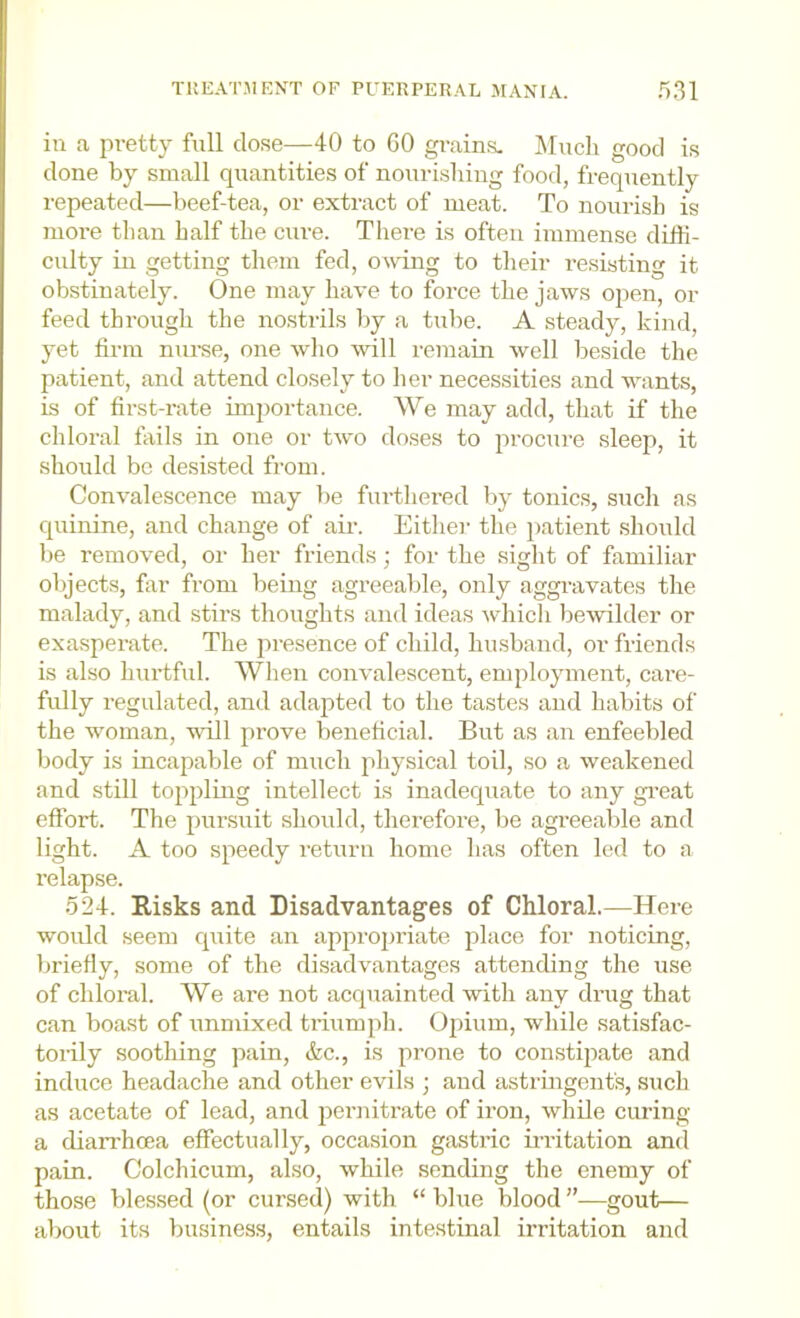 in a jn-etty full dose—40 to 60 grains. INIuch good is done by small quantities of nourisliing food, frequently repeated—beef-tea, or extract of meat. To nourish is more than half the cure. There is often immense diffi- culty in getting them fed, owing to their resisting it obstinately. One may have to force the jaws open, or feed through the nostrils Ijy a tube. A steady, kind, yet firm nurse, one who will remain well beside the patient, and attend closely to her necessities and wants, is of first-rate importance. We may add, that if the chloral fails in one or two doses to procure sleep, it should be desisted from. Convalescence may be furthered by tonics, such as quinine, and change of air. Either the patient should be removed, or her friends; for the sight of familiar objects, far from being agreeable, only aggravates the malady, and stirs thoughts and ideas which bewilder or exasperate. The jn’esence of child, husband, or friends is also hiu'tful. When convalescent, employment, care- fully regulated, and adapted to the tastes and habits of the woman, will prove beneficial. But as an enfeebled body is incapable of much physical toil, so a weakened and still toppling intellect is inadecpiate to any gi’eat effort. The pursuit should, therefore, be agreeable and light. A too speedy return home has often led to a relapse. 524. Risks and Disadvantages of Chloral.—Here would seem cpiite an approjjriate place for noticing, Imiefly, some of the disadvantages attending the use of chloral. We are not acquainted with any drug that can boast of unmixed tiiumph. Opium, while satisfac- torily soothing pain, &c., is prone to constipate and induce headache and other evils ; and astringent's, such as acetate of lead, and pernitrate of iron, while curing a dian’hoea effectually, occasion gastric iiT’itation and pain. Colchicum, also, while sending the enemy of those blessed (or cursed) with “ blue blood ”—gout— about its business, entails intestinal irritation and