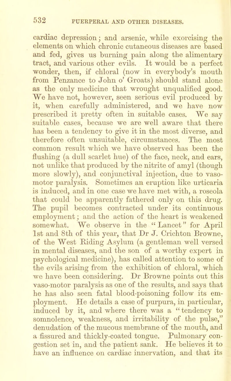 cardiac depression; and arsenic, while exorcising the elements on which chronic cutaneous diseases are based and fed, gives us burning pain along the alimentary tract, and various other evils. It would be a perfect wonder, then, if chloral (now in everybody’s mouth from Penzance to John o’ Groats) should stand alone as the only medicine that wrought unqualified good. We have not, however, seen serious evil produced by it, when carefully administered, and we have now prescribed it pretty often in suitable cases. We say suitable cases, because we are well aware that there has been a tendency to give it in the most diverse, and therefore often unsuitable, circumstances. The most common result which we have observed has been the flushing (a dull scarlet hue) of the face, neck, and ears, not unlike that produced by the nitrite of amyl (though more slowly), and conjunctival injection, due to vaso- motor paralysis. Sometimes an eruption like urticaria is induced, and in one case we have met with, a roseola that could be apparently fathered only on this di’ug. The pujiil becomes contracted under its continuous employment; and the action of the heart is weakened somewhat. We observe in the “Lancet” for April 1st and 8th of this year, that Dr J. Crichton Browne, of the West Riding Asylum (a gentleman well versed in mental diseases, and the son of a worthy expert in psychological medicine), has called attention to some of the evils arising from the exhibition of chloral, which we have been considering. Dr Browne points out this vaso-motor paralysis as one of the x’esults, and says that he has also seen fatal blood-poisoning follow its em- ployment. He details a case of pui’pura, in jxarticular, induced by it, and where there was a “tendency to somnolence, weakness, and irritability of the pulse,” denudation of the mucous membrane of the mouth, and a fissured and thickly-coated tongue. Pulmonary con- gestion set in, and the patient sank. He believes it to have an influence on cardiac innervation, and that its