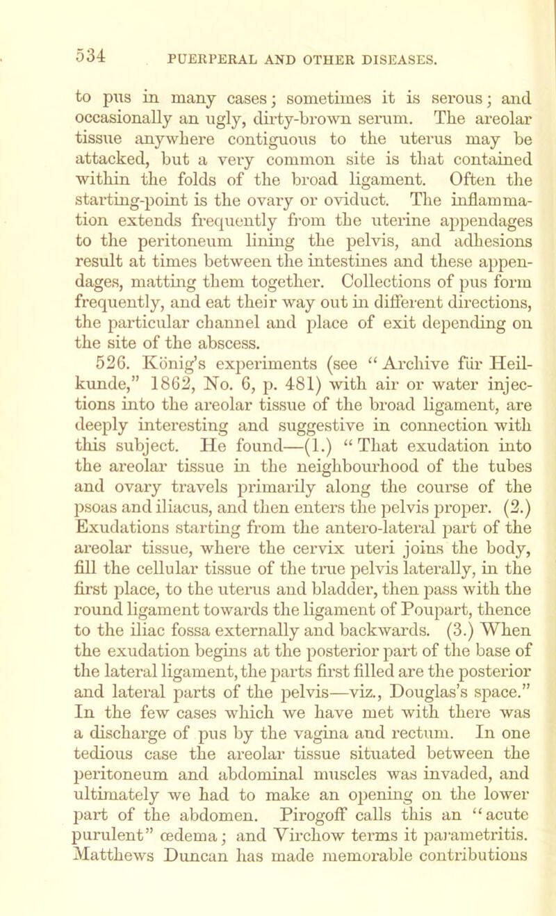 to pus in many cases; sometimes it is serous; and occasionally an ugly, dii'ty-brown serum. The areolai' tissue anywhere contiguous to the uterus may be attacked, but a very common site is that contained within the folds of the broad ligament. Often the starting-point is the ovary or oviduct. The inflamma- tion extends frequently fi’om the uterine appendages to tlie peritoneum lining the pelvis, and adhesions result at times between the intestines and these appen- dage.s, mattmg them together. Collections of pus form frequently, and eat their way out in different directions, the pai'ticular channel and place of exit depending on the site of the abscess. 52G. Kiinig’s ex2ieriments (see “ Archive fiir Heil- kunde,” 1862, No. 6, p. 481) with air or water injec- tions into the areolar tissue of the broad ligament, are deeply interesting and suggestive in connection with this subject. He found—(1.) “ That exudation into the areolar tissue in the neighbourhood of the tubes and ovary travels jirimarily along the course of the psoas and iliacus, and then enters the pelvis jirojier. (2.) Exudations starting from the antero-lateral jiart of the areolar tissue, where the cervix uteri joins the body, fill the cellular tissue of the time pelvis laterally, in the first place, to the uterus and bladder, then ^^ass with the round ligament towards the ligament of Poupart, thence to the iliac fossa externally and backwards. (3.) When the exudation begins at the posterior jiart of the base of the lateral ligament, the parts first filled are the postei-ior and lateral jiarts of the jielvis—viz., Douglas’s space.” In the few cases which we have met with there was a discharge of pus by the vagina and rectum. In one tedious case the areolar tissue situated between the jieritoneum and abdominal muscles was invaded, and ultimately we had to make an ojiening on the lower part of the abdomen. Pirogoff calls this an “acute purulent” oedema; and Virchow terms it jiai'ametritis. Matthews Duncan has made memorable contributions