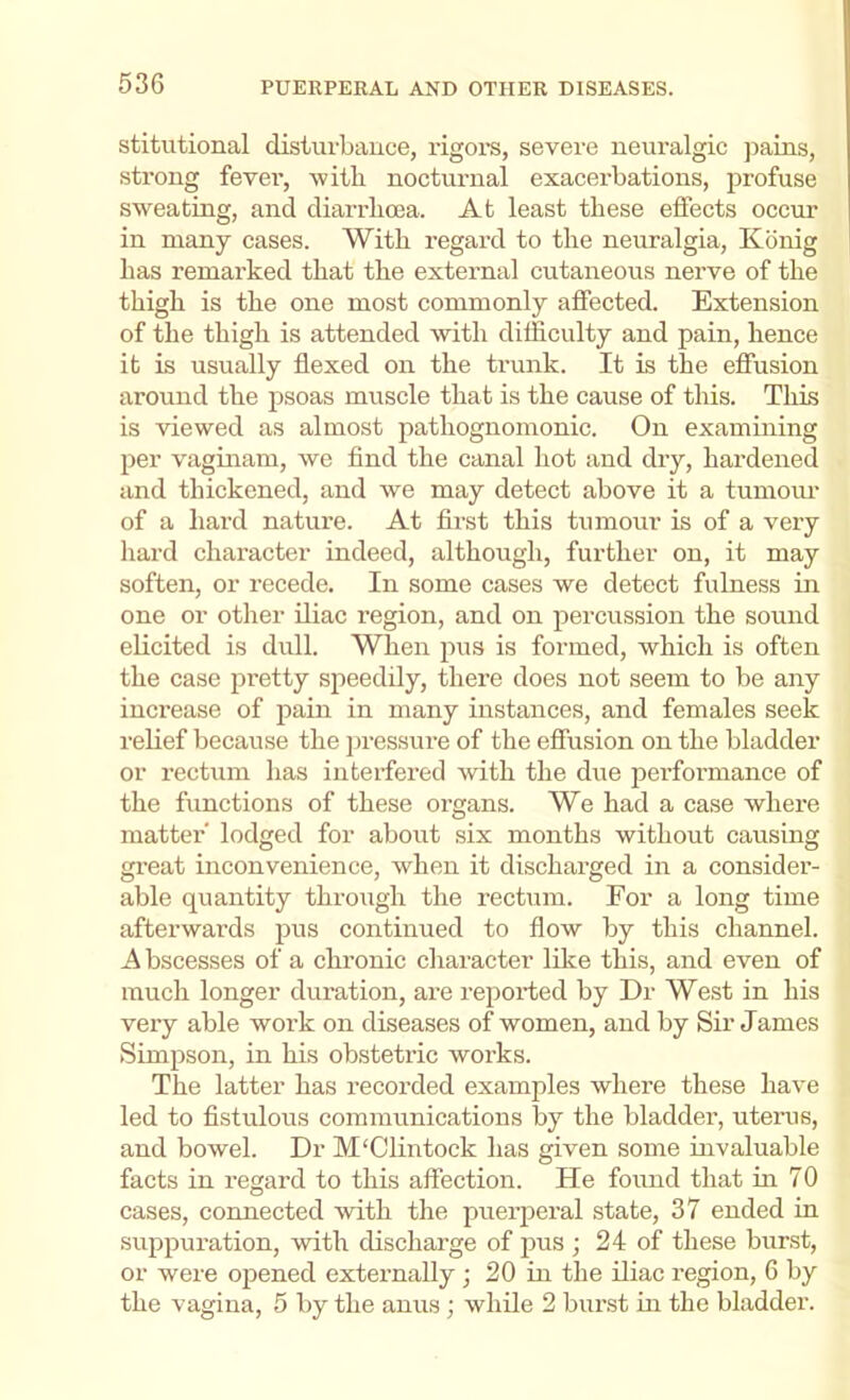 stitutional disturbance, rigors, severe neuralgic jiains, strong fevei’, witli nocturnal exacerbations, profuse sweating, and diarrlicea. At least these effects occur in many cases. With regard to the neuralgia, Kbnig has remarked that the extei’nal cutaneous nerve of the thigh is the one most commonly affected. Extension of the thigh is attended with difficulty and pain, hence it is usnally flexed on the trunk. It is the effusion around the jisoas muscle that is the cause of this. Tliis is viewed as almost pathognomonic. On examining per vaginam, we find the canal hot and dry, hardened and thickened, and we may detect above it a tumoiu’ of a hard nature. At first this tumour is of a very hard character indeed, although, further on, it may soften, or recede. In some cases we detect fulness in one or other iliac region, and on percussion the sound elicited is dull. When pus is formed, which is often the case pretty speedily, there does not seem to be any increase of joain in many instances, and females seek relief because the jiressure of the effusion on the bladder or rectum has interfered with the due performance of the functions of these organs. We had a case where matter lodged for about six months without causing great inconvenience, when it discharged in a consider- able quantity through the rectum. For a long time afterwards pus continued to flow by this channel. A bscesses of a chronic character like this, and even of much longer duration, are reported by Dr West in his very able work on diseases of women, and by Sir James Simpson, in his obstetric works. The latter has recorded examples where these have led to fistulous communications by the bladder, uteiais, and bowel. Dr M'Clintock has given some invaluable facts in regard to this affection. He fomid that in 70 cases, connected with the puerperal state, 37 ended in suppuration, with discharge of jms ; 24 of these burst, or were opened externally j 20 in the iliac region, 6 by the vagina, 5 by the anus ; while 2 burst in the bladder.