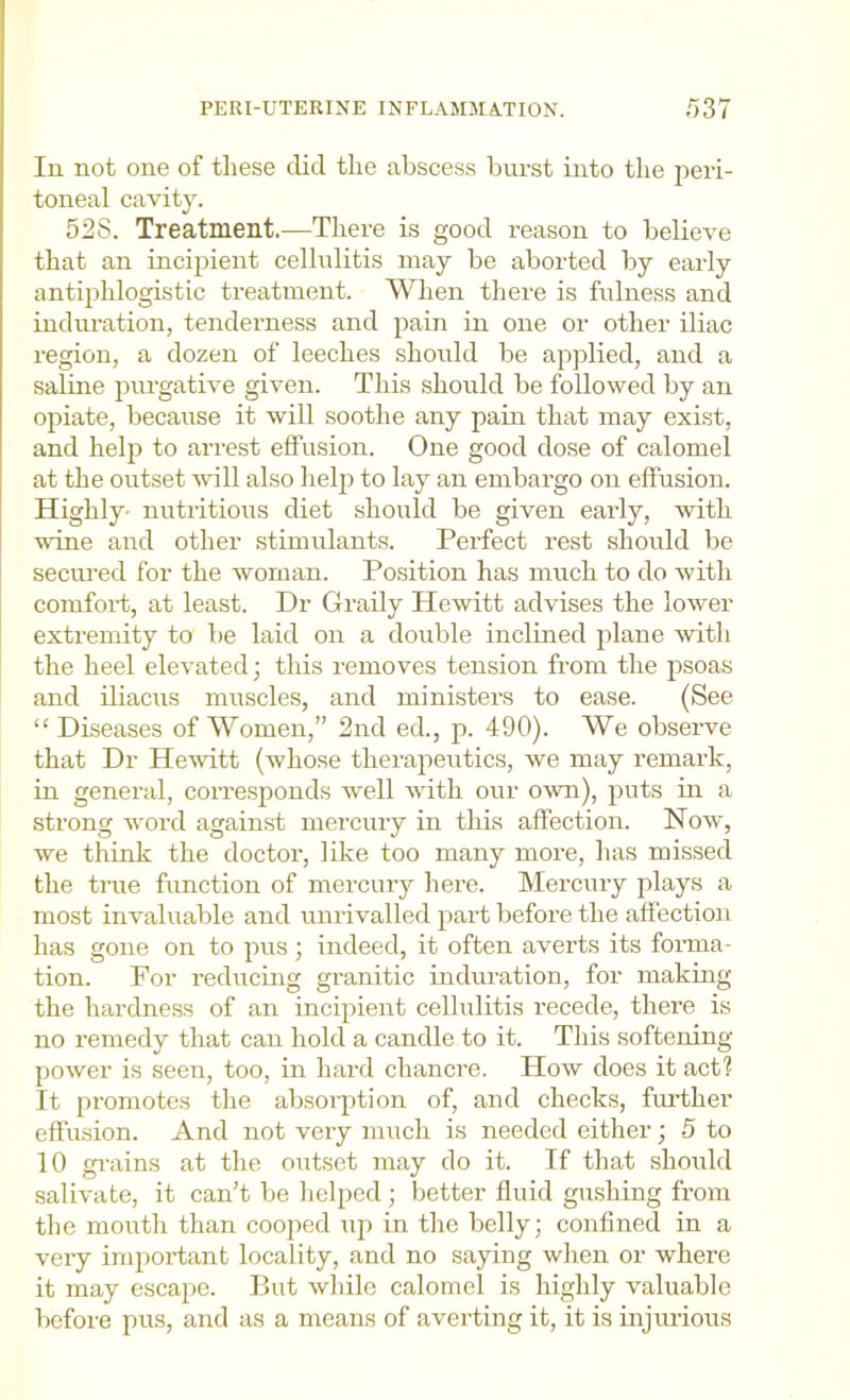 PERI-UTERINE INFLAMMA.TION. /)37 In not one of these clid the abscess burst into the 2ieri- toneal cavity. 528. Treatment.—There is good reason to believe that an incipient cellulitis may be aborted by early anti^ihlogistic treatment. When there is fulness and induration, tenderness and jiain in one or other iliac region, a dozen of leeches should be a^iplied, and a saline jJnrgative given. This should be followed by an ojiiate, because it will soothe any pain that may exist, and helji to arrest effusion. One good dose of calomel at the outset will also help to lay an embargo on effusion. Highly- nutritious diet should be given early, with wane and other stimulants. Perfect rest should be seciu’ed for the woman. Position has much to do with comfort, at least. Dr Grady Hewitt advises the lower extremity to be laid on a double inclined jilane witli the heel elevated; this removes tension from the psoas and diacus muscles, and ministers to ease. (See “ Diseases of Women,” 2nd ed., j). 490). We observe that Dr Hewitt (Avhose therapeutics, we may remark, in general, corresponds well with our own), j^nts di a strong word against mercury in this affection. Now, we think the doctor, like too many more, has missed the true function of mercury here. Mercury plays a most invaluable and unrivalled jiart before the affection has gone on to pus; indeed, it often averts its forma- tion. For reducing granitic induration, for making the hardness of an incipient cellulitis recede, there is no remedy that can hold a candle to it. This softening power is seen, too, in hard chancre. How does it act? It firomotes the absorj^tion of, and checks, fiuffher effusion. And not very much is needed either; 5 to 10 grains at the outset may do it. If that should salivate, it can’t be helped ; better fluid gushing from the mouth than cooj:)ed uj) in the belly; confined in a very imjiortant locality, and no saying when or where it may escaj^e. But while calomel is highly valuable before pus, and as a means of averting it, it is injurious