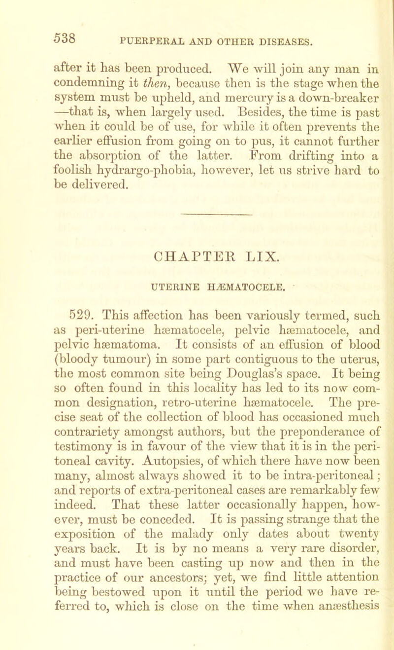 after it has been produced. We will join any man in condemning it then, because then is the stage when the system must be upheld, and mercury is a do^vn-breaker —that is, when largely used. Besides, the time is past when it could be of use, for while it often prevents the earlier effusion from going on to pus, it cannot further the absorption of the latter. From drifting into a foolish hydi’argo-phobia, however, let us strive hai'd to be delivered. CHAPTER LIX. UTERINE HiEMATOCELE. 529. This affection has been variously termed, such as peri-uterine hcematocele, pelvic hiematocele, and pelvic hsematoma. It consists of an effusion of blood (bloody tumour) in some part contiguous to the uterus, the most common site being Douglas’s space. It being so often found in this locality has led to its now com- mon designation, retro-uterine hiematocele. The pre- cise seat of the collection of blood has occasioned much contrariety amongst authors, but the preponderance of testimony is in favour of the view that it is in the peri- toneal cavity. Autopsies, of which there have now been many, almost always showed it to be intra-peritoneal; and reports of extra-peritoneal cases are remai’kably few indeed. That these latter occasionally happen, how- ever, must be conceded. It is passing strange that the exposition of the malady only dates about twenty years back. It is by no means a very rare disorder, and must have been casting up now and then in the practice of our ancestors; yet, we find little attention being bestowed upon it until the period we have re- ferred to, which is close on the time when an.'esthesis