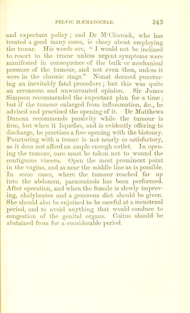 and expectiint policy; and Dr M‘CIiiitock, who has treated a good many cases, is chary about employing the trocar. His words are, “ I would not be inclined to resort to the trocar unless urgent symptoms were manifested in consequence of the bulk or mechanical pressure of the tumour, and not even then, unless it wei’e in the chronic stage.” Nonat deemed punctui’- ing an inevitably fatal procedure; but this was quite an eiToneous and unwarranted ojiinion. Sir James Simpson recommended the expectant plan for a time; but if the tumour enlarged from inflammation, &c., he advised and practised the opening of it. Dr Matthews Duncan recommends passivity while the tumour is Arm, but when it liquefies, and is evidently offering to dischai’ge, he practises a free opening with the bistoury. Puncturing with a trocar is not nearly so satisfactory, as it does not afford an ample enough outlet. In open- ing the tumour, care must be taken not to wound the contiguous viscera. Open the most prominent point in the vagina, and as near the middle line as is possible. In some cases, where the tumour reached far up into the abdomen, paracentesis has been performed. After operation, and when the female is slowly improv- ing, chalybeates and a generous diet should be given. She should also be enjoined to be careful at a menstrual period, and to avoid anything that would conduce to congestion of the genital organs. Coitus should be abstained from for a considerable period.