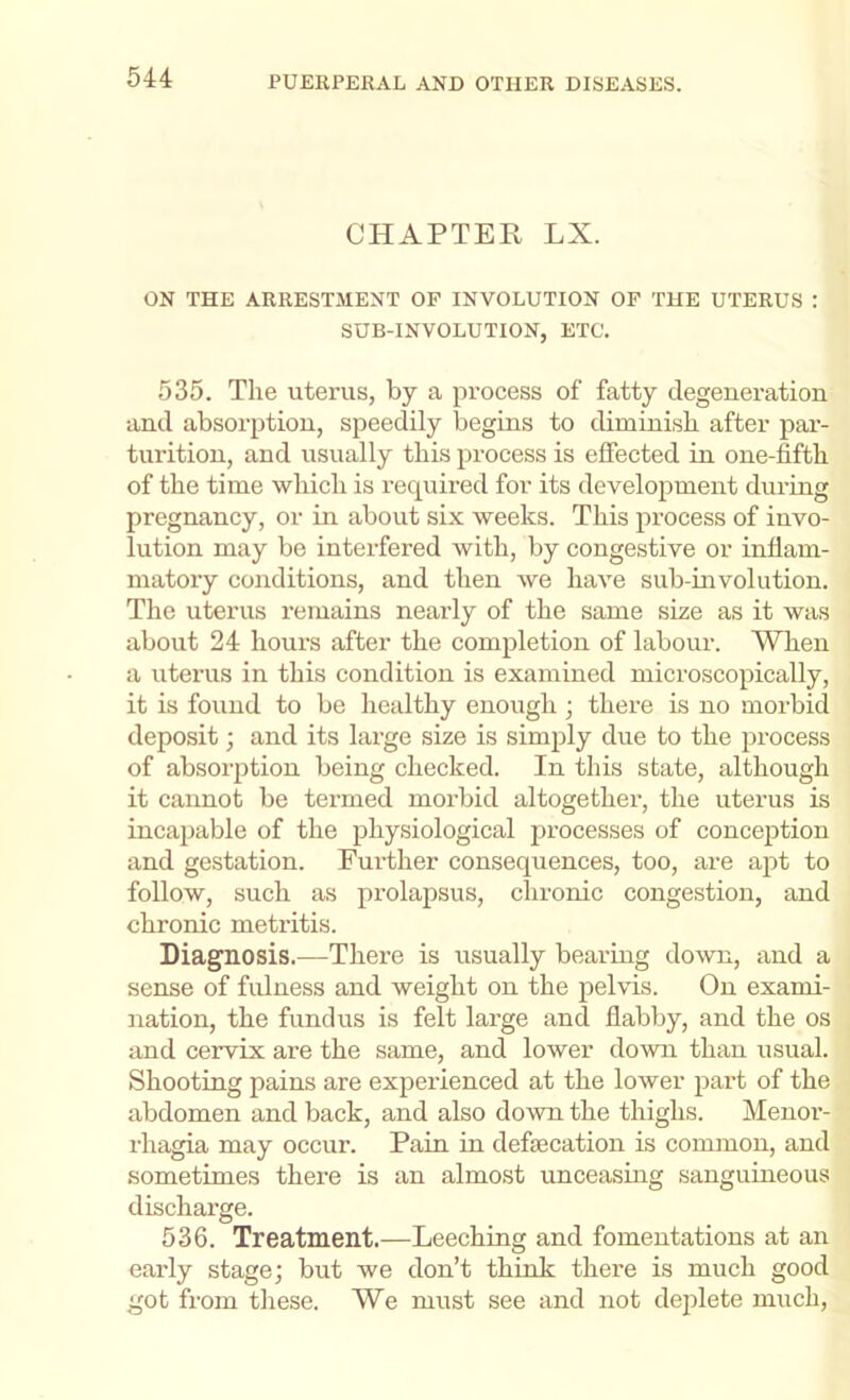CHAPTER LX. ON THE ARRESTMENT OP INVOLUTION OF THE UTERUS : SUB-INVOLUTION, ETC. 535. The uterus, by a process of fatty degeneration and absorption, speedily begins to diminish after par- turition, and usually this process is effected in one-fifth of the time which is required for its development during pregnancy, or in about six weeks. This process of iuvo- lution may be interfered with, by congestive or inflam- matory conditions, and then we have sub-involution. The uterus remains nearly of the same size as it was about 24 hours after the completion of labour. When a uterus in this condition is examined microscopically, it is found to be healthy enough ; there is no morbid deposit; and its large size is simply due to the jn’ocess of absoi’ption being checked. In this state, although it caimot be termed morbid altogether, the uterus is incapable of the physiological processes of conception and gestation. Further consequences, too, are apt to follow, such as prolapsus, chronic congestion, and chronic metritis. Diagnosis.—There is usually bearing down, and a sense of fulness and weight on the pelvis. On exami- nation, the fundus is felt large and flabby, and the os and cervix are the same, and lower down than usual. Shooting pains are experienced at the lower part of the abdomen and back, and also down the thighs. Menor- rhagia may occur. Pain in defsecation is common, and sometimes there is an almost unceasing sanguineous discharge. 536. Treatment.—Leeching and fomentations at an early stage; but we don’t think there is much good got from these. We must see and not deplete much.