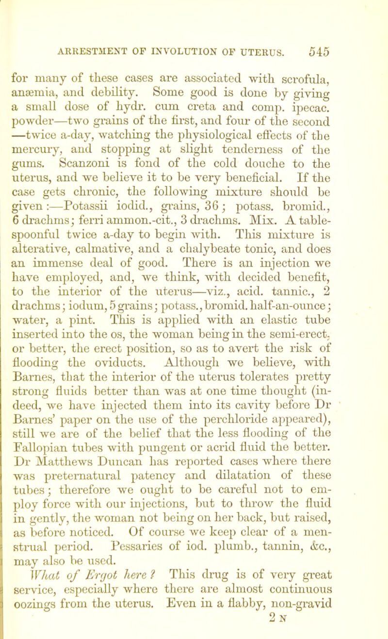 for many of these cases are associated with scrofula, anaemia, and debility. Some good is done by giving a small dose of hydr. cum creta and comp, ipecac, powder—two grains of the first, and four of the second —twice a-day, watcliing the physiological effects of the mercury, and stopping at slight tenderness of the gums. Scanzoni is fond of the cold douche to the uterus, and we believe it to be very beneficial. If the case gets chronic, the following mixture should be given;—Potassii iodid., grains, 36; potass, bromid., 6 drachms; ferri ammon.-cit., 3 drachms. Mix. A table- spoonful twice a-day to begin with. This mixture is alterative, calmative, and a chalybeate tonic, and does an immense deal of good. There is an injection we have employed, and, we think, with decided benefit, to the interior of the uterus—viz., acid, tannic., 2 drachms; iodum, 5 grains; potass., bromid. half-an-ounce; water, a pint. This is applied with an elastic tube inserted into the os, the woman being in the semi-erect- or better, the erect position, so as to avert the risk of flooding the oviducts. Although we beheve, with Barnes, that the interior of the uterus tolerates pretty strong fluids better than was at one time thought (in- deed, we have injected them into its cavity before Dr Barnes’ paper on the use of the perchloride appeared), still we are of the belief that the less flooding of the Fallopian tubes with pungent or acrid fluid the better. Dr Matthews Duncan has reported cases where there was preternatural patency and dilatation of these tubes; therefore we ought to be careful not to em- ploy force with our injections, but to throw the fluid in gently, the woman not bemg on her back, but raised, as before noticed. Of course we keep clear of a men- stiaial period. Pessaries of iod. plumb., tannin, &c., may also be used. What of Krcjot here 2 This drug is of very gi’eat service, especially where there are almost continuous oozings from the uterus. Even in a flabby, non-gravid 2n