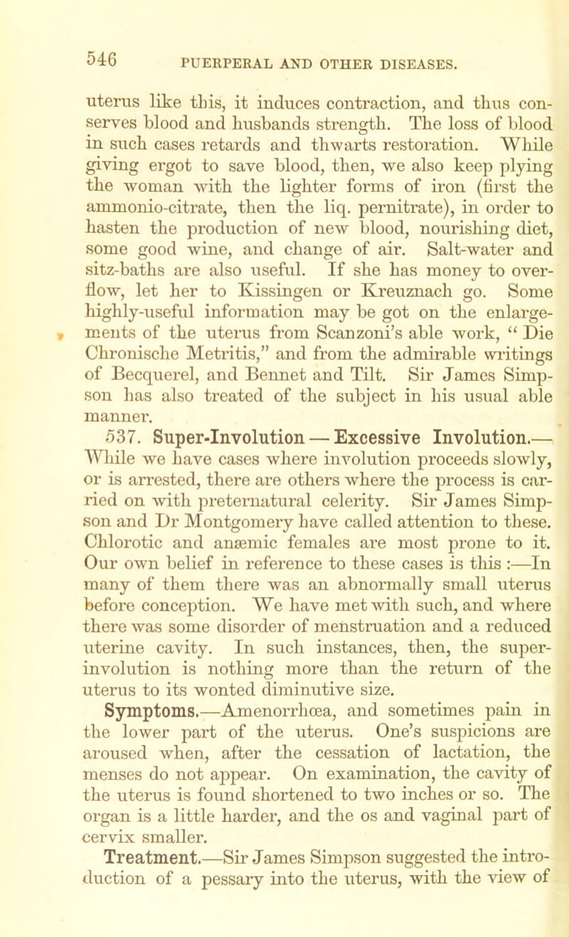 uterus like this, it induces contraction, and thus con- serves blood and husbands strength. The loss of blood in such cases retards and thwarts restoration. While giving ergot to save blood, then, we also keep plying the woman with the lighter forms of iron (hrst the ammonio-citrate, then the liq. pernitrate), in order to hasten the production of new blood, nourishing diet, some good wine, and change of air. Salt-water and .sitz-baths are also useful. If she has money to over- flow, let her to Kissingen or Kreuznach go. Some highly-useful information may be got on the enlarge- ments of the uterus from Scanzoni’s able work, “ Die Chronische Metritis,” and from the admirable wiitings of Becquerel, and Bennet and Tilt. Sir James Simp- son has also treated of the subject in his usual able manner. 537. Super-Involution — Excessive Involution.— Wliile we have cases where involution proceeds slowly, or is arrested, there are others where the process is car- ried on with preternatural celerity. Sir James Simp- son and Dr Montgomery have called attention to these. Chlorotic and ansemic females are most prone to it. Our own belief in reference to these cases is tliis :—In many of them there was an abnormally small uterus before conception. We have metAvith such, and where there was some disorder of menstruation and a reduced uterine cavity. In such instances, then, the super- involution is nothing more than the retiirn of the uterus to its wonted diminutive size. Symptoms.—Amenorrhcea, and sometimes pain in the lower part of the uterus. One’s susjDicions are aroused when, after the cessation of lactation, the menses do not appear. On examination, the cavity of the uterus is found shortened to two inches or so. The organ is a little harder, and the os and vaginal j^art of cervix smaller. Treatment.—Sii’ James Simpson suggested the intro- duction of a pessary into the uterus, with the view of
