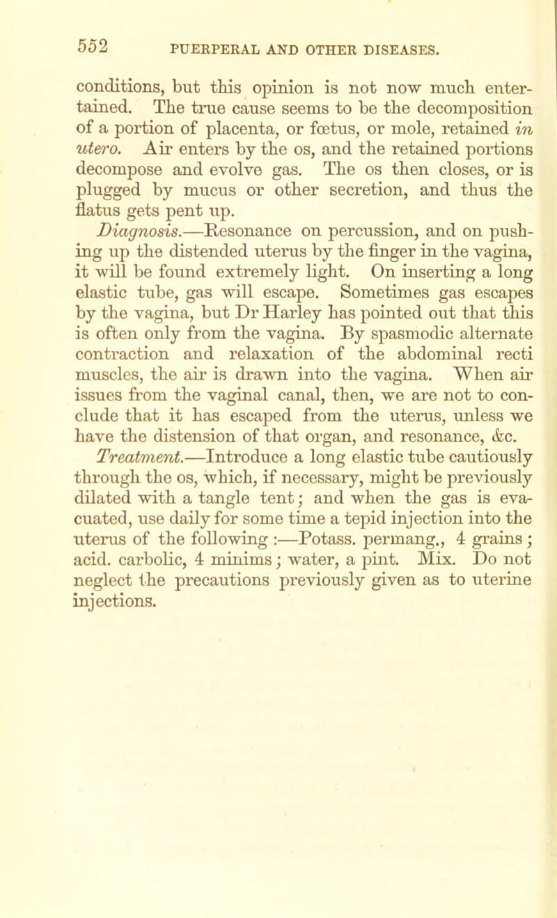 conditions, but this opinion is not now nauch enter- tained. The true cause seems to be the decomposition of a portion of placenta, or foetus, or mole, retained in utero. Air enters by the os, and the retained portions decompose and evolve gas. The os then closes, or is plugged by mucus or other secretion, and thus the flatus gets pent up. Diagnosis.—Resonance on percussion, and on push- ing up the distended uterus by the finger in the vagina, it will be found extremely light. On inserting a long elastic tube, gas will escape. Sometimes gas escapes by the vagina, but Dr Harley has pointed out that this is often only from the vagina. By spasmodic alternate contraction and relaxation of the abdominal recti muscles, the air is drawn into the vagina. When air issues from the vaginal canal, then, we are not to con- clude that it has escaped from the utenis, unless we have the distension of that organ, and resonance, &c. Treatment.—Introduce a long elastic tube cautiously through the os, which, if necessary, might be previously dilated with a tangle tent; and when the gas is eva- cuated, use daily for some time a tepid injection into the uterus of the following :—Potass, permang., 4 grains; acid, carbolic, 4 minims; water, a jDint. Mix. Do not neglect the precautions previously given as to uterine injections.