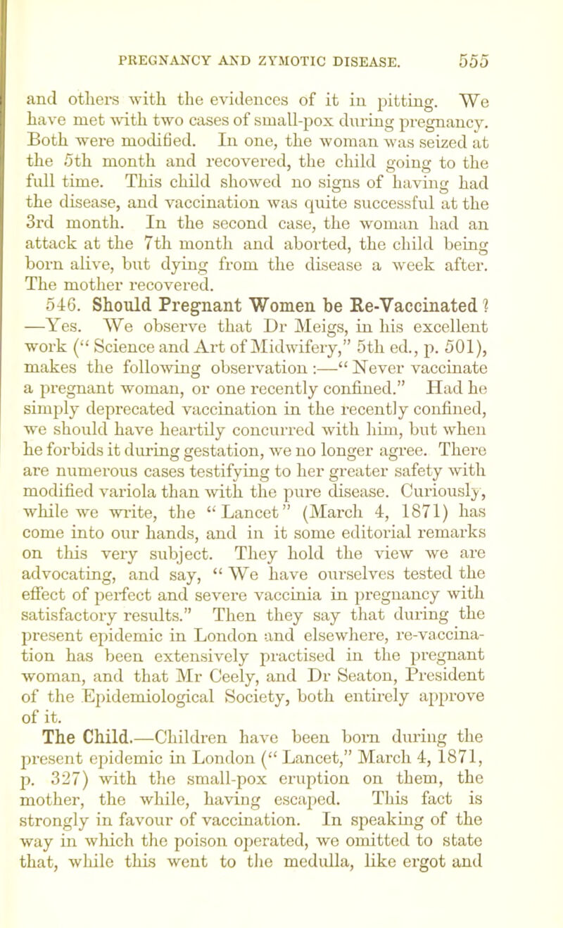 and others -with the evidences of it in pitting. We have met -with two cases of small-pox during jiregnancy. Both were mochfied. In one, the woman was seized at the 5th month and recovered, the child going to the full time. This child showed no signs of having had the disease, and vaccination was quite successful at the 3rd month. In the second case, the woman had an attack at the 7th month and aborted, the child being born alive, but dying from the disease a week after. The mother recovered. 546. Should Pregnant Women be Re-Vaccinated 1 —Yes. We observe that L)r Meigs, in his excellent work (“ Science and Art of Midwifery,” 5th ed., p. 501), makes the following observation;—“Never vaccinate a pregnant woman, or one recently confined.” Had he simply deprecated vaccination in the recently confined, we should have heartily concurred with him, but when he forbids it during gestation, we no longer agree. There are numerous cases testifying to her greater safety with modified variola than with the pure disease. Curiousl}', wliile we wi-ite, the “Lancet” (March 4, 1871) has come into our hands, and in it some editorial remarks on tills very subject. They hold the view we are advocating, and say, “ We have ourselves tested the effect of perfect and severe vaccinia in pregnancy with satisfactory results.” Then they say that during the jiresent epidemic in London and elsewhere, re-vaccina- tion has been extensively practised in the pregnant woman, and that Mr Ceely, and Dr Seaton, President of the Epidemiological Society, both entirely approve of it. The Child.—Children have been bom dm-ing the pi’esent epidemic in London (“ Lancet,” March 4, 1871, p. 327) with the small-pox eruption on them, the mother, the while, having escaped. This fact is strongly in favour of vaccination. In speaking of the way in which the poison operated, we omitted to state that, wliile this went to the medidla, like ergot and