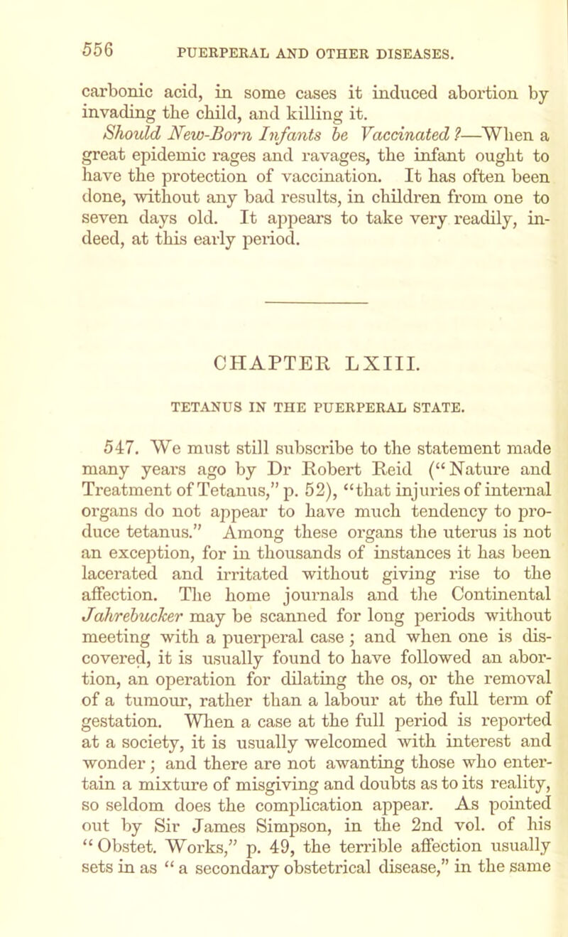 carbonic acid, in some cases it induced abortion by- invading the child, and killing it. Should New-Born Infants he Vaccinated ?—When a great epidemic rages and ravages, the infant ought to have the protection of vaccination. It has often been done, -without any- bad results, in children from one to seven days old. It appears to take very readily, in- deed, at this early period. CHAPTER LXIII. TETANUS IN THE PUERPERAL STATE. 547. We must still subscribe to the statement made many years ago by Dr Robert Reid (“Nature and Treatment of Tetanus,” p. 52), “that injuries of internal organs do not appear to have much tendency to pro- duce tetanus.” Among these organs the uterus is not an exception, for in thousands of instances it has been lacerated and irritated -without giving rise to the affection. The home journals and the Continental Jahrebucher may be scanned for long periods without meeting with a puerperal case ; and when one is dis- covered, it is usually found to have followed an abor- tion, an operation for dilating the os, or the removal of a tumour, rather than a labour at the full term of gestation. Wlien a case at the full period is reported at a society, it is usually welcomed with interest and wonder; and there are not awanting those who enter- tain a mixture of misgiving and doubts as to its reality, so seldom does the complication appear. As pointed out by Sir James Simpson, in the 2nd vol. of his “ Obstet. Works,” p. 49, the terrible affection usually sets in as “a secondary obstetrical disease,” in the same