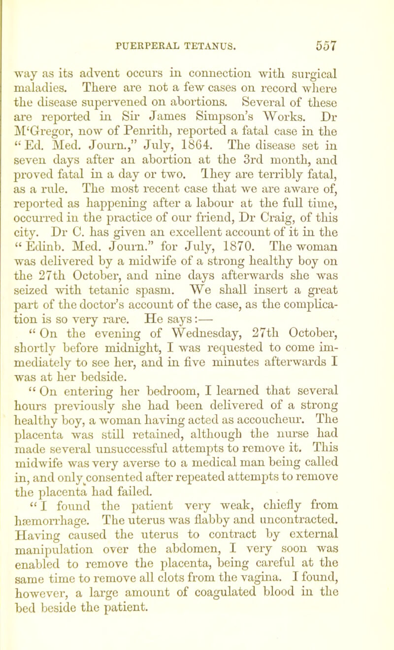 way as its advent occurs in connection with surgical maladies. There are not a few cases on record where the chsease supeiwened on abortions. Several of these are reported in Sir James Simpson’s Works. Dr ^TGregor, now of Penrith, reported a fatal case in the “ Ed. Med. Joui’n.,” July, 1864. The disease set in seven days after an aboidion at the 3rd month, and proved fatal in a day or two. Ihey are terribly fatal, as a rule. The most recent case that we ai’e aware of, reported as happening after a labour at the full time, occurred in the practice of our friend. Dr Craig, of this city. Dr C. has given an excellent account of it in the “ EcUnb. Med. Journ.” for July, 1870. The woman was delivered by a midwife of a strong healthy boy on the 27th October, and nine days afterwards she was seized with tetanic spasm. We shall insert a great part of the doctor’s account of the case, as the complica- tion is so very rare. He says:— “ On the evening of Wednesday, 27th October, shortly before midnight, I was I’equested to come im- mediately to see her, and in five minutes afterwards I was at her bedside. “ On entering her bedroom, I learned that several hom’s preriously she had been defivered of a strong healthy boy, a woman having acted as accoucheur. The placenta was still retained, although the nurse had made several unsuccessful attempts to remove it. This midwife was very averse to a medical man being called in, and only^consented after repeated attempts to remove the placenta had failed. “ I found the patient very weak, chiefly from hjemon-hage. The uterus was flabby and uncontracted. Having caused the uterus to contract by external manipulation over the abdomen, I very soon was enabled to remove the placenta, being careful at the same time to remove all clots from the vagina. I found, however, a large amount of coagulated blood in the bed beside the patient.