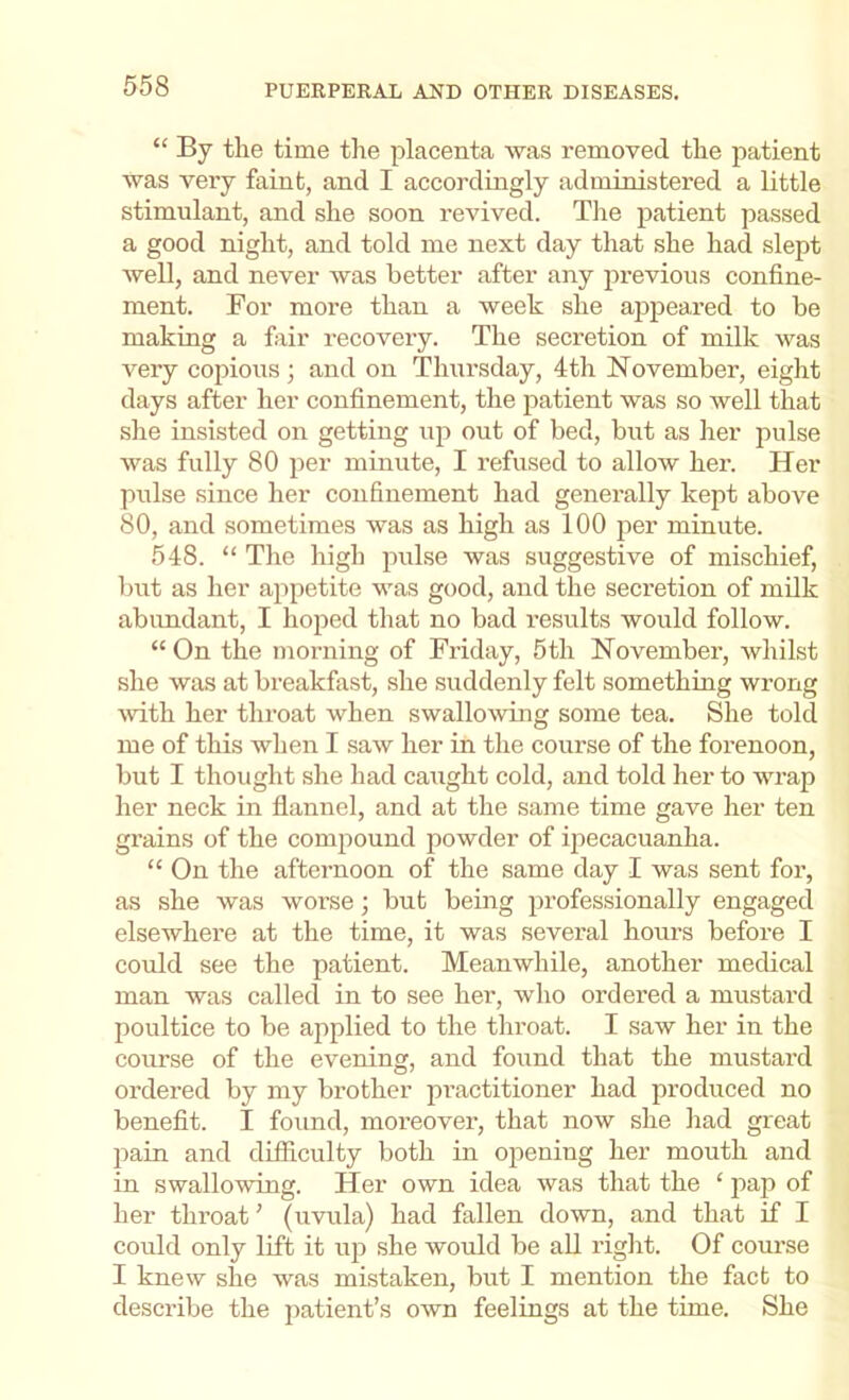 “ By the time the placenta was removed the patient was very faint, and I accordingly administered a little stimnlant, and she soon revived. The patient passed a good night, and told me next day that she had slept well, and never was better after any iirevious confine- ment. For more than a week she appeared to be making a fiiir recovery. The secretion of milk was very copious ; and on Thursday, 4th November, eight days after her confinement, the jiatient was so well that she insisted on getting up out of bed, but as her pulse was fully 80 per minute, I refused to allow her. Her pulse since her confinement had generally kept above 80, and sometimes was as high as 100 per minute. 548. “ The high jnilse was suggestive of mischief, but as her appetite was good, and the secretion of milk abundant, I hoped that no bad results would follow. “ On the morning of Friday, 5th November, whilst she was at breakfast, she suddenly felt something wrong wth her throat when swallowing some tea. She told me of this when I saw her in the course of the forenoon, but I thought she had caught cold, and told her to wrap her neck in flannel, and at the same time gave her ten grains of the comjiound powder of ipecacuanha. “ On the afternoon of the same day I was sent for, as she was worse; but being professionally engaged elsewhere at the time, it was several hours before I could see the patient. Meanwhile, another medical man was called in to see her, who ordered a mustard poultice to be applied to the throat. I saw her in the course of the evening, and found that the mustai’d ordered by my brother practitioner had produced no benefit. I found, moreover, that now she had great pain and difiiculty both in opening her mouth and in swallowing. Her own idea was that the ‘ jiap of her throat' (uvula) had fallen down, and that if I could only lift it uji she would be all riglit. Of com-se I knew she was mistaken, but I mention the fact to describe the patient’s own feelings at the time. She