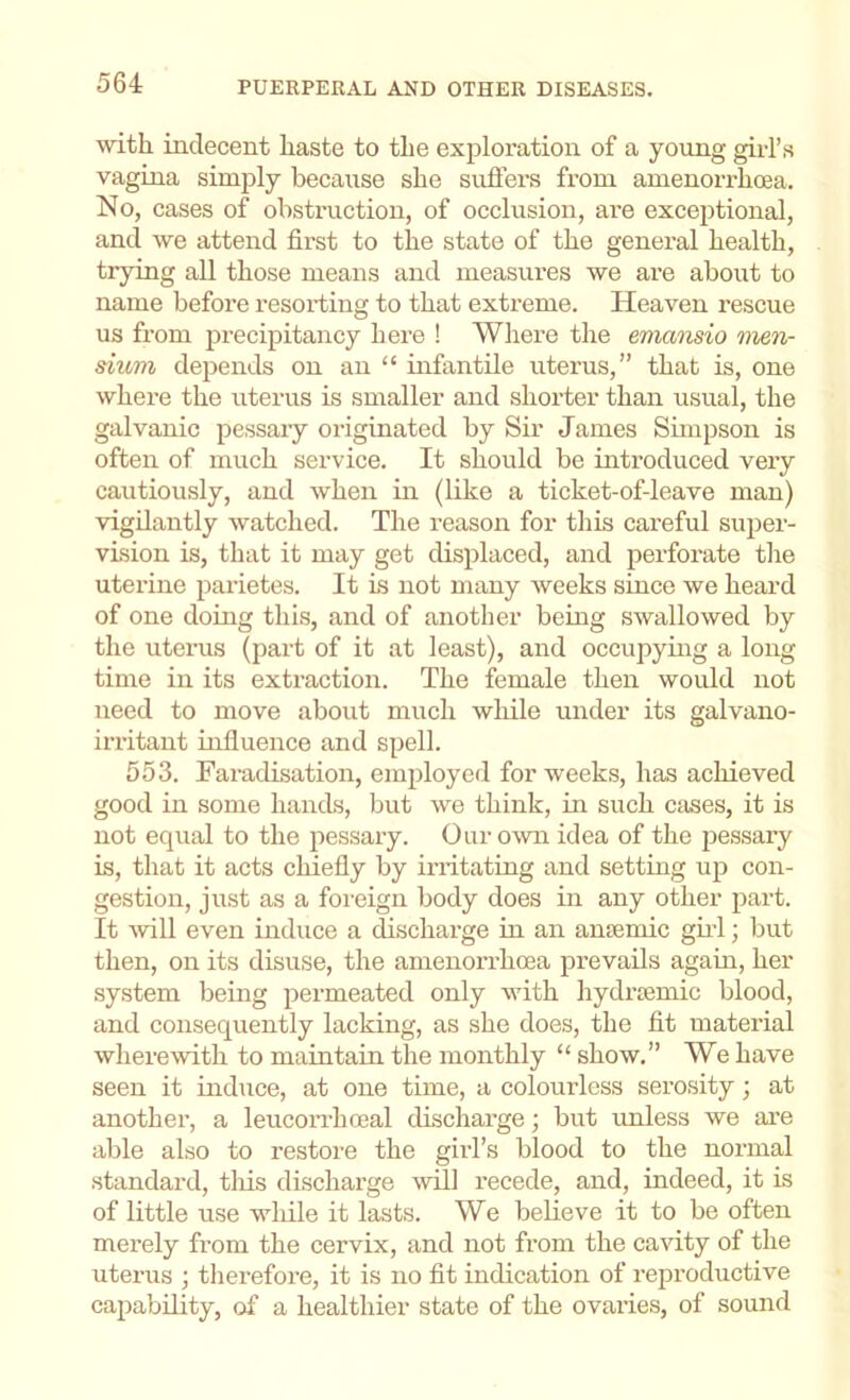 with indecent haste to the exploration of a young girl’s vagina simply because she suffers from amenoiThoea. No, cases of obsti-uction, of occlusion, are exceptional, and we attend first to the state of the general health, trying all those means and measures we are about to name before resorting to that extreme. Heaven rescue us from precipitancy here ! Where the emansio men- sium depends on an “ infantile uterus,” that is, one where the uterus is smaller and shorter than usual, the galvanic pessary originated by Sir James Simpson is often of much service. It should be introduced very cautiously, and when in (like a ticket-of-leave man) vigilantly watched. The reason for this careful super- vision is, that it may get displaced, and perforate the uterine parietes. It is not many weeks since we heard of one doing this, and of another beiog swallowed by the uterus (part of it at least), and occupying a long time in its extraction. The female then would not need to move about much while under its galvano- irritant influence and spell. 553. Faradisation, employed for weeks, has acliieved good in some hands, but we think, in such cases, it is not equal to the jiessary. Ouromi idea of the jiessary is, that it acts chiefly by instating and setting up con- gestion, just as a foreign body does in any other part. It will even induce a ^scharge in an ansemic gii’l; but then, on its disuse, the amenorrhcea prevails again, her system being permeated only wdth hydroemic blood, and consequently lacking, as she does, the fit material wherewith to maintain the monthly “ show.” We have seen it induce, at one time, a colourless serosity; at another, a leucorrhcoal discharge; but unless we are able also to restore the girl’s blood to the normal standard, tliis discharge will recede, and, indeed, it is of little use wliile it lasts. We believe it to be often merely from the cervix, and not from the cavity of the uterus ; tlierefore, it is no fit indication of reproductive capability, of a healthier state of the ovaries, of sound